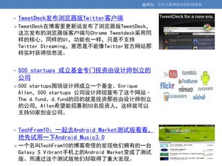 @36氪：关注互联网创业的科技博客


• TweetDeck发布浏览器版Twitter客户端
 TweetDeck在博客里更新说发布了浏览器版TweetDeck，
 这次发布的浏览器版客户端与Chrome Tweetdeck采用同
 样的核心，同样的UI，功能也一样，只是不支持
 Twitter Streaming，意思是不能像Twitter官方网站那
 样实时获得信息流。


• 500 startups 成立基金专门投资由设计师创立的
 公司
 500 startups围绕设计师成立一个基金。Enrique
 Allen，500 startups 公司设计师现宣布了这个网站–
 The d.fund。d.fund的目的就是投资那些由设计师创立
 的公司，Allen希望能招募到50名投资人，这样就可以
 支持50家创业公司。


• TechFrom10：一起去Android Market测试版看看，
 抢先试用一下Android Music3.0
 一个名叫TechFrom10的博客奇怪的发现他们拥有的一台
 Galaxy S Vibrant手机上的Android Market变成了测试
 版。而通过这个测试版他们却取得了重大发现。
 