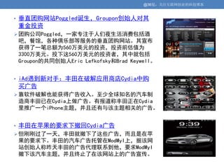 @36氪：关注互联网创业的科技博客


• 垂直团购网站Poggled诞生，Groupon创始人对其
重金投资
 团购公司Poggled，一家专注于人们夜生活消费包括酒
吧，餐馆，各种俱乐部等服务的垂直团购网站。其宣布
获得了一笔总额为560万美元的投资，投资前估值为
3300万美元。投下这560万美元的投资者，其中就包括
Groupon的共同创始人Eric Lefkofsky和Brad Keywell。


• iAd遇到新对手：丰田在破解应用商店Cydia中购
买广告
 靠软件破解也能获得广告收入。至少全球知名的汽车制
造商丰田已在Cydia上做广告。有报道称丰田正在Cydia
里推广一个iPhone主题，并且还有与该主题相关的广告。


• 丰田在苹果的要求下撤回Cydia广告
 但刚刚过了一天，丰田就撤下了这些广告，而且是在苹
果的要求下。丰田的汽车广告托管在ModMyI上，据该网
站创始人称昨天丰田的广告代理联系到他，要求ModMyI
撤下该汽车主题，并且终止了在该网站上的广告宣传。
 