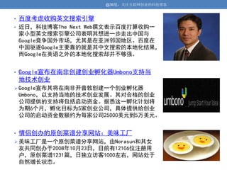 @36氪：关注互联网创业的科技博客


• 百度考虑收购英文搜索引擎
• 近日，科技博客The Next Web撰文表示百度打算收购一
 家小型英文搜索引擎公司表明其想进一步走出中国与
 Google竞争国外市场，尤其是在亚洲邻国地区。百度在
 中国驱逐Google主要靠的就是其中文搜索的本地化结果，
 而Google在英语之外的本地化搜索却并不够强。


• Google宣布在南非创建创业孵化器Umbono支持当
 地技术创业
 Google宣布其将在南非开普敦创建一个创业孵化器
 Umbono，以支持当地的技术创业发展。其对合格的创业
 公司提供的支持将包括启动资金。据悉这一孵化计划将
 为期6个月，孵化目标为5家创业公司，具体提供给创业
 公司的启动资金数额约为每家公司25000美元到5万美元。


• 情侣创办的原创菜谱分享网站：美味工厂
 美味工厂是一个原创菜谱分享网站，由Norasun和其女
 友共同创办于2008年10月23日，目前有12106位注册用
 户，原创菜谱1231篇，日独立访客1000左右，网站处于
 自然增长状态。
 