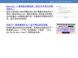 @36氪：关注互联网创业的科技博客


• Gumroad：一条链接出售商品（适合于只有几件物
品的人）
 或许今后在网上卖东西赚点收入并不需要在淘宝开店了，
因为一家名叫Gumroad（貌似已被墙）的创业公司开始
允许你通过一条链接出售产品（主要是针对那些东西不
多，就几件而已的卖家）。


• 你的下一条微博是什么？这个网站说它知道
 你相信通过分析你过去发的推，机器可以预测出你下一
条推是什么么？一个叫“这将是我一下条推”（That
Can Be My Next Tweet）的网站说它能。
 