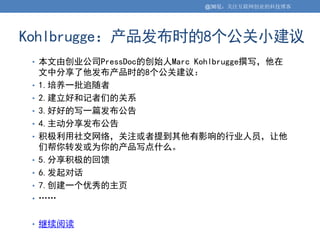@36氪：关注互联网创业的科技博客




Kohlbrugge：产品发布时的8个公关小建议
 • 本文由创业公司PressDoc的创始人Marc Kohlbrugge撰写，他在
     文中分享了他发布产品时的8个公关建议：
 •   1.培养一批追随者
 •   2.建立好和记者们的关系
 •   3.好好的写一篇发布公告
 •   4.主动分享发布公告
 •   积极利用社交网络，关注或者提到其他有影响的行业人员，让他
     们帮你转发或为你的产品写点什么。
 •   5.分享积极的回馈
 •   6.发起对话
 •   7.创建一个优秀的主页
 •   ……

 • 继续阅读
 