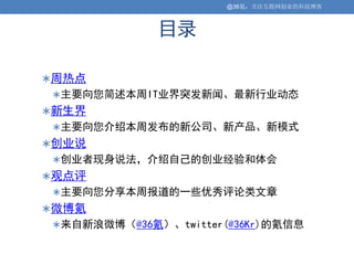 @36氪：关注互联网创业的科技博客



             目录

周热点
主要向您简述本周IT业界突发新闻、最新行业动态
新生界
主要向您介绍本周发布的新公司、新产品、新模式
创业说
创业者现身说法，介绍自己的创业经验和体会
观点评
主要向您分享本周报道的一些优秀评论类文章
微博氪
来自新浪微博（@36氪）、twitter(@36Kr)的氪信息
 
