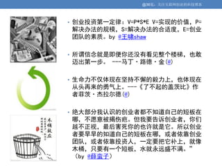 @36氪：关注互联网创业的科技博客



• 创业投资第一定律：V=P*S*E V=实现的价值，P=
解决办法的规模，S=解决办法的合适度，E=创业
团队的素质。by @王啸shaw

• 所谓信念就是即便你还没有看见整个楼梯，也敢
迈出第一步。 ---马丁·路德·金(@)

• 生命力不仅体现在坚持不懈的毅力上，也体现在
从头再来的勇气上。---《了不起的盖茨比》作
者菲茨·杰拉尔德(@)

• 绝大部分我认识的创业者都不知道自己的短板在
哪，不愿意被揭伤疤。但我要告诉创业者，你们
越不正视，最后害死你的也许就是它。所以创业
者要早早的知道自己的短板在哪，或者依靠创业
团队，或者依靠投资人，一定要把它补上，就像
木桶，只要有一个短板，水就永远盛不满。”
（by @薛蛮子）
 