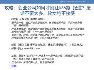 @36氪：关注互联网创业的科技博客



攻略：创业公司如何才能让@36氪 报道？废
   话不要太多，软文绝不接受
 • @36氪 会接受报道的内容如下：
 • 新产品介绍：我们只会介绍优质的、体验较好的产品，不反对微创新
   （例：蝈蝈视频）
 • 产品更新报道：请提供新产品的相较之前版本的特性，注意一定是值得
   宣传的大更新（例：Gurudigger新功能）
 • 创业心得、经验：创业者分享经验和心得，或者分享自己在创业过程中
   对行业的观察和把握（例：Jiathis数据分析）

 • 邮件（请勿在微博等各处私信，我们只接受邮件）内容及格式：
 • 邮件地址：wow@36kr.com


 • 主题：报道＋<公司名>＋<产品名>＋<新产品介绍/功能更新/心得体会>
 • （例）报道＋36氪＋氪周刊＋新产品介绍
 • 正文内容：废话不要太多，软文绝不接受。
 • 详情
 