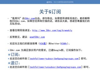 @36氪：关注互联网创业的科技博客




                    关于&订阅
• “氪周刊”由36kr.com出品，请勿修改，如需使用请联系我们。最终解释
 权归36kr.com。如果您觉得有价值的话，请告诉大家，感谢您尊重我们的
 无私劳动。

• 查看往期简报请至：http://www.36kr.com/tag/krweekly


• 反馈意见、建议: wow@36kr.com


• 欢迎关注我们的新浪微博（@36氪）和twitter(@36Kr)。


 36kr.com 为满足部分用户的需求，已建Google群，订阅操作如下：

订阅：
 发送空白邮件到［techfollower+subscribe@googlegroups.com］即可。

退订：
 发送空白邮件到［techfollower+unsubscribe@googlegroups.com］即可。
 