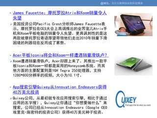 @36氪：关注互联网创业的科技博客


• James Faucette：摩托罗拉Atrix和Xoom销量令人
 失望
 美国投资公司Pacific Crest分析师James Faucette表
 示，摩托罗拉在CES大会上高调推出的业界宠儿Atrix手
 机和Xoom平板电脑的销量令人失望。更具讽刺性的是这
 两款被摩托罗拉寄语厚望带领他们走出2010年销量下滑
 困境的利器现在反而成了累赘。


• Acer平板Iconia将会和Xoom一样遭遇销量滑铁卢？
 Xoom遭遇销量滑铁卢，Acer却跟上来了。其推出一款平
 板Iconia和Xoom一样都是采用的Honeycomb系统。而其
 他方面的主要配置则是1GH Tegra 250处理器，支持
 1280*800分辨率的视频，大小为10.1寸。


• App搜索引擎Quixey从Innovation Endeavors获得
 40万美元投资
 Quixey公司，从最初就专攻应用搜索引擎，相比于通过
 应用的名字搜），Quixey让你通过“你想要做什么”来
 搜索，公司已经从Innovation Endeavors（Google CEO
 埃里克-施密特的投资公司）获得40万美元种子投资。
 