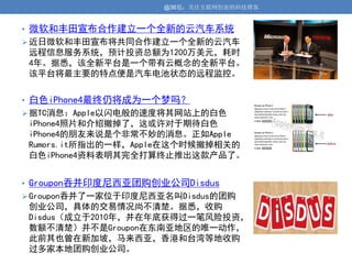 @36氪：关注互联网创业的科技博客


• 微软和丰田宣布合作建立一个全新的云汽车系统
 近日微软和丰田宣布将共同合作建立一个全新的云汽车
 远程信息服务系统，预计投资总额为1200万美元，耗时
 4年。据悉，该全新平台是一个带有云概念的全新平台。
 该平台将最主要的特点便是汽车电池状态的远程监控。


• 白色iPhone4最终仍将成为一个梦吗？
 据TC消息：Apple以闪电般的速度将其网站上的白色
 iPhone4照片和介绍撤掉了，这或许对于期待白色
 iPhone4的朋友来说是个非常不妙的消息。正如Apple
 Rumors.it所指出的一样，Apple在这个时候撤掉相关的
 白色iPhone4资料表明其完全打算终止推出这款产品了。


• Groupon吞并印度尼西亚团购创业公司Disdus
 Groupon吞并了一家位于印度尼西亚名叫Disdus的团购
 创业公司，具体的交易情况尚不清楚。据悉，收购
 Disdus（成立于2010年，并在年底获得过一笔风险投资，
 数额不清楚）并不是Groupon在东南亚地区的唯一动作，
 此前其也曾在新加坡，马来西亚，香港和台湾等地收购
 过多家本地团购创业公司。
 