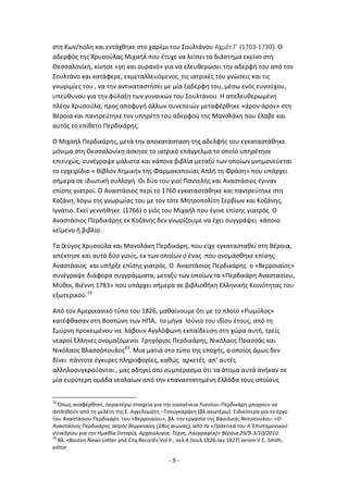 - 9 -
ςτθ Κων/πολθ και εντάχκθκε ςτο χαρζμι του Σουλτάνου Αχμζτ Γ’ (1703-1730). Ο
αδερφόσ τθσ Χρυςοφλασ Μιχαιλ που ζτυχε να λείπει το διάςτθμα εκείνο ςτθ
Κεςςαλονίκθ, κίνθςε «γθ και ουρανό» για να ελευκερϊςει τθν αδερφι του από τον
Σουλτάνο και κατάφερε, εκμεταλλευόμενοσ τισ ιατρικζσ του γνϊςεισ και τισ
γνωριμίεσ του , να τθν αντικαταςτιςει με μία ξαδζρφθ του, μζςω ενόσ ευνοφχου,
υπεφκυνου για τθν φφλαξθ των γυναικϊν του Σουλτάνου. Θ απελευκερωμζνθ
πλζον Χρυςοφλα, προσ αποφυγι άλλων ςυνεπειϊν μεταφζρκθκε «άρον-άρον» ςτθ
Βζροια και παντρεφτθκε τον υπθρζτθ του αδερφοφ τθσ Μανολάκθ που ζλαβε και
αυτόσ το επίκετο Ρερδικάρθσ.
Ο Μιχαιλ Ρερδικάρθσ, μετά τθν αποκατάςταςθ τθσ αδελφισ του εγκαταςτάκθκε
μόνιμα ςτθ Κεςςαλονίκθ άςκθςε το ιατρικό επάγγελμα το οποίο υπθρζτθςε
επιτυχϊσ, ςυνζγραψε μάλιςτα και κάποια βιβλία μεταξφ των οποίων μνθμονεφεται
το εγχειρίδιο « Βίβλον Χθμικιν τθσ Φαρμακοποιίασ Απλι τθ Φράςθ» που υπάρχει
ςιμερα ςε ιδιωτικι ςυλλογι. Οι δφο του γιοί Ραντελισ και Αναςτάςιοσ ζγιναν
επίςθσ γιατροί. Ο Αναςτάςιοσ περί το 1760 εγκαταςτάκθκε και παντρεφτθκε ςτθ
Κοηάνθ, λόγω τθσ γνωριμίασ του με τον τότε Μθτροπολίτθ Σερβίων και Κοηάνθσ,
Λγνάτιο. Εκεί γεννικθκε (1766) ο γιόσ του Μιχαιλ που ζγινε επίςθσ γιατρόσ. Ο
Αναςτάςιοσ Ρερδικάρθσ εκ Κοηάνθσ δεν γνωρίηουμε να ζχει ςυγγράψει κάποιο
κείμενο ι βιβλίο.
Το ηεφγοσ Χρυςοφλα και Μανολάκθ Ρερδικάρθ, που είχε εγκαταςτακεί ςτθ Βζροια,
απζκτθςε και αυτό δφο γιοφσ, εκ των οποίων ο ζνασ που ονομάςκθκε επίςθσ
Αναςτάςιοσ και υπιρξε επίςθσ γιατρόσ. Ο Αναςτάςιοσ Ρερδικάρθσ ο «Βερροιαίοσ»
ςυνζγραψε διάφορα ςυγγράμματα, μεταξφ των οποίων το «Ρερδικάρθ Αναςταςίου,
Μφκοι, Βιζννθ 1783» που υπάρχει ςιμερα ςε βιβλιοκικθ Ελλθνικισ Κοινότθτασ του
εξωτερικοφ.19
Από τον Αμερικανικό τφπο του 1826, μακαίνουμε ότι με το πλοίο «΢ωμφλοσ»
κατζφκαςαν ςτθ Βοςτϊνθ των ΘΡΑ, το μινα Λοφνιο του ιδίου ζτουσ, από τθ
Σμφρνθ προκειμζνου να λάβουν Αγγλόφωνθ εκπαίδευςθ ςτθ χϊρα αυτι, τρείσ
νεαροί Ζλλθνεσ ονομαηόμενοι Γρθγόριοσ Ρερδικάρθσ, Νικόλαοσ Ρραςςάσ και
Νικόλαοσ Βλαςςόπουλοσ20
. Μια ματιά ςτο τφπο τθσ εποχισ, ο οποίοσ όμωσ δεν
δίνει πάντοτε ζγκυρεσ πλθροφορίεσ, κακϊσ αρκετζσ απ’ αυτζσ
αλλθλοςυγκροφονται , μασ οδθγεί ςτο ςυμπζραςμα ότι τα άτομα αυτά ανικαν ςε
μία ευρφτερθ ομάδα νεολαίων από τθν επαναςτατθμζνθ Ελλάδα τουσ οποίουσ
19
Ππωσ αναφζρκθκε, περαιτζρω ςτοιχεία για τθν οικογζνεια Λικινίου-Ρερδικάρθ μποροφν να
αντλθκοφν από τθ μελζτθ τθσ Ε. Αγγελομάτθ –Τςουγκαράκθ (βλ.ανωτζρω). Ειδικότερα για το ζργο
του Αναςτάςιου Ρερδικάρθ του «Βερροιαίου», βλ. τθν εργαςία τθσ Bαςιλικισ Νοτοποφλου: «Ο
Αναςτάςιοσ Περδικάρθσ ιατρόσ Βερροιαίοσ (18οσ αιώνασ), από τα «Πρακτικά του Α΄Επιςτθμονικοφ
ςυνεδρίου για τθν Ημακία (Ιςτορία, Αρχαιολογία, Τζχνθ, Λαογραφία)» Βζροια 29/9-3/10/2010.
20
Βλ. «Boston News-Letter and City Record» Vol II , ςελ.4 (Λουλ.1826-Λαν.1827) Jerom V.C. Smith,
editor
 