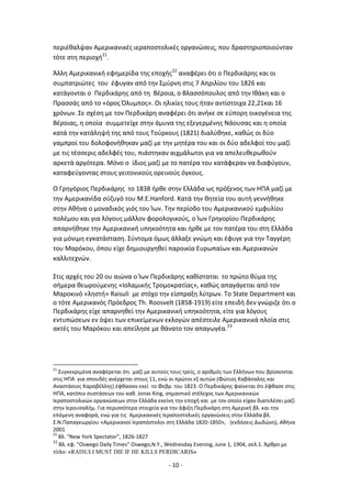 - 10 -
περιζκαλψαν Αμερικανικζσ ιεραποςτολικζσ οργανϊςεισ, που δραςτθριοποιοφνταν
τότε ςτθ περιοχι21
.
Άλλθ Αμερικανικι εφθμερίδα τθσ εποχισ22
αναφζρει ότι ο Ρερδικάρθσ και οι
ςυμπατριϊτεσ του ζφυγαν από τθν Σμφρνθ ςτισ 7 Απριλίου του 1826 και
κατάγονται ο Ρερδικάρθσ από τθ Βζροια, ο Βλαςςόπουλοσ από τθν Λκάκθ και ο
Ρραςςάσ από το «όροσ Πλυμποσ». Οι θλικίεσ τουσ ιταν αντίςτοιχα 22,21και 16
χρόνων. Σε ςχζςθ με τον Ρερδικάρθ αναφζρει ότι ανικε ςε εφπορθ οικογζνεια τθσ
Βζροιασ, θ οποία ςυμμετείχε ςτθν άμυνα τθσ εξεγερμζνθσ Νάουςασ και θ οποία
κατά τθν κατάλθψι τθσ από τουσ Τοφρκουσ (1821) διαλφκθκε, κακϊσ οι δφο
γαμπροί του δολοφονικθκαν μαηί με τθν μθτζρα του και οι δφο αδελφοί του μαηί
με τισ τζςςερισ αδελφζσ του, πιάςτθκαν αιχμάλωτοι για να απελευκερωκοφν
αρκετά αργότερα. Μόνο ο ίδιοσ μαηί με το πατζρα του κατάφεραν να διαφφγουν,
καταφεφγοντασ ςτουσ γειτονικοφσ ορεινοφσ όγκουσ.
Ο Γρθγόριοσ Ρερδικάρθσ το 1838 ιρκε ςτθν Ελλάδα ωσ πρόξενοσ των ΘΡΑ μαηί με
τθν Αμερικανίδα ςφηυγό του M.E.Hanford. Κατά τθν κθτεία του αυτι γεννικθκε
ςτθν Ακινα ο μοναδικόσ γιόσ του Μων. Τθν περίοδο του Αμερικανικοφ εμφυλίου
πολζμου και για λόγουσ μάλλον φορολογικοφσ, ο Μων Γρθγορίου Ρερδικάρθσ
απαρνικθκε τθν Αμερικανικι υπθκοότθτα και ιρκε με τον πατζρα του ςτθ Ελλάδα
για μόνιμθ εγκατάςταςθ. Σφντομα όμωσ άλλαξε γνϊμθ και ζφυγε για τθν Ταγγζρθ
του Μαρόκου, όπου είχε δθμιουργθκεί παροικία Ευρωπαίων και Αμερικανϊν
καλλιτεχνϊν.
Στισ αρχζσ του 20 ου αιϊνα ο Μων Ρερδικάρθσ κακίςταται το πρϊτο κφμα τθσ
ςιμερα κεωροφμενθσ «Λςλαμικισ Τρομοκρατίασ», κακϊσ απαγάγεται από τον
Μαροκινό «λθςτι» Raisuli με ςτόχο τθν είςπραξθ λφτρων. Το State Department και
ο τότε Αμερικανόσ Ρρόεδροσ Th. Roosvelt (1858-1919) είτε επειδι δεν γνϊριηε ότι ο
Ρερδικάρθσ είχε απαρνθκεί τθν Αμερικανικι υπθκοότθτα, είτε για λόγουσ
εντυπϊςεων εν όψει των επικείμενων εκλογϊν απζςτειλε Αμερικανικά πλοία ςτισ
ακτζσ του Μαρόκου και απείλθςε με κάνατο τον απαγωγζα.23
21
Συγκεκριμζνα αναφζρεται ότι μαηί με αυτοφσ τουσ τρείσ, ο αρικμόσ των Ελλινων που βρίςκονται
ςτισ ΘΡΑ για ςπουδζσ ανζρχεται ςτουσ 11, ενϊ οι πρϊτοι εξ αυτϊν (Φϊτιοσ Καβάςαλθσ και
Αναςτάςιοσ Καραβζλλθσ) ζφκαςαν εκεί το Φεβρ. του 1823. Ο Ρερδικάρθσ φαίνεται ότι ζφκαςε ςτισ
ΘΡΑ, κατόπιν ςυςτάςεων του κακ. Jonas King, ςθμαντικό ςτζλεχοσ των Αμερικανικϊν
Λεραποςτολικϊν οργανϊςεων ςτθν Ελλάδα εκείνθ τθν εποχι και με τον οποίο είχαν διατελζςει μαηί
ςτθν Λερουςαλιμ. Για περιςςότερα ςτοιχεία για τθν άφιξθ Ρερδικάρθ ςτθ Αμερικι βλ. και τθν
επόμενθ αναφορά, ενϊ για τισ Αμερικανικζσ Λεραποςτολικζσ οργανϊςεισ ςτθν Ελλάδα βλ.
Σ.Ν.Ραπαγεωργίου «Αμερικανοί Λεραπόςτολοι ςτθ Ελλάδα 1820-1850», (εκδόςεισ Δωδϊνθ), Ακινα
2001
22
Βλ. “New York Spectator”, 1826-1827
23
Βλ. εφ. ”Oswego Daily Times” Oswego,N.Y., Wednesday Evening, June 1, 1904, ςελ.1. Άρκρο με
τίτλο: «RAISULI MUST DIE IF HE KILLS PERDICARIS»
 