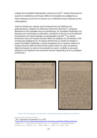 - 12 -
υπιρχαν δφο Λεονάρδοι Ρερδικάρθδεσ, γιατροί και οι δφο27
, απορίεσ δθμιουργεί το
γεγονόσ ότι αποδίδεται και δεφτερο επίκετο ςτο Λεονάρδο και αναφζρεται ωσ
τόποσ καταγωγισ, αυτοφ και των γονζων του, το Ναφπλιο και όχι θ Κζρκυρα ι ζςτω
θ Μονεμβαςιά.
Κατά τθν άποψι μου, ςιμερα, μετά τθν δθμοςίευςθ ςτο διαδίκτυο του
ψθφιοποιθμζνου «Αρχείου του Ελλθνικοφ Λνςτιτοφτου Βενετίασ»28
, μποροφμε
βαςιςμζνοι ςε δφο ζγγραφα αυτοφ να αποδείξουμε, ότι Λεονάρδοσ Ρερδικάρθσ τθσ
Κζρκυρασ και ο αντίςτοιχοσ του Ναυπλίου, αποτελοφν το ίδιο και το αυτό πρόςωπο:
Συγκεκριμζνα, ςτο πρϊτο ζγγραφο, μια χειρόγραφθ επιςτολι 29
του Λωάννθ
Νικόπουλου προσ τον Γεϊργιο Αντωνίου Μζλο που γράφθκε ςτισ 28 Απριλίου 1726
ςτθ Κζρκυρα αναφζρεται ότι «Ο Λωάννθσ Νικόπουλοσ με εντολι του δοτόρου (:
ιατροφ) Λεονάρδου Ρερδικάρθ, ο οποίοσ αναχϊρθςε για τα Γιάννενα, ςτζλνει ςτο
Γεϊργιο Αντωνίου Μζλο ςτθ Βενετία δφο μικρζσ εικόνεσ του αγίου Σπυρίδωνα.
Αφοφ λειτοφργθςε τισ εικόνεσ ςτθν εκκλθςία του αγίου, τισ ζβαλε ςε μία μικρι
καςζλα και τθν παρζδωςε ςτον καπετάνιο Αντϊνιο Ταρακοφλθ για να τισ μεταφζρει
ςτθ Βενετία.»
Εικόνα 6: Οι δφο χειρόγραφεσ επιςτολζσ από το ψθφιοποιθμζνο αρχείο του Ελλθνιςμοφ τθσ Βενετίασ
27
Βλ. Ε. Αγγελομάτθ-Τςουγκαράκθ, ό.π., ς.334
28
http://194.177.217.107/gr/unboundmaterials.asp?vmode=vselect&vid=195#selectedAnchor
29
AEIB, Ε΄. Οικονομική Διαχείριζη, 1. Διαθήκες, κληροδοηήμαηα,
διαχείριζη, δωρεές, αρ. 118α, Θήκη 1, θάκ. 2, έγγρ. 205
 