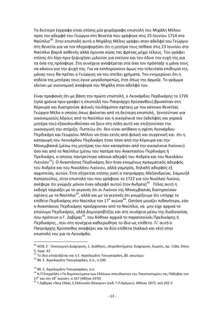 - 13 -
Το δεφτερο ζγγραφο είναι επίςθσ μία χειρόγραφθ επιςτολι του Μιχάλθ Μζλου
προσ τον αδερφό του Γεϊργιο ςτθ Βενετία που γράφθκε ςτισ 25 Λουνίου 1714 ςτο
Ναφπλιο30
. Στθν επιςτολι αυτι ο Μιχάλθσ Μζλοσ γράφει ςτον αδελφό του Γεϊργιο
ςτθ Βενετία για να τον πλθροφοριςει ότι θ μθτζρα τουσ πζκανε ςτισ 23 Λουνίου ςτο
Ναφπλιο βαριά αςκενισ αλλά ζχουςα ςϊασ τασ φρζνασ μζχρι τζλουσ. Του γράφει
επίςθσ ότι λίγο πριν ξεψυχιςει μιλοφςε για εκείνον και του ζδινε τθν ευχι τθσ για
τα όςα τθσ πρόςφερε. Στθ ςυνζχεια αναφζρεται ςτα όςα τον πρόςταξε θ μάνα τουσ
να κάνουν για τθν ψυχι τθσ. Για να εκπλθρϊςουν όμωσ τθν τελευταία επικυμία τθσ
μάνασ τουσ κα πρζπει ο Γεϊργιοσ να του ςτείλει χριματα. Τον ενθμερϊνει ότι θ
κθδεία τθσ μθτζρασ τουσ ζγινε μεγαλοπρεπϊσ, ζτςι όπωσ τθσ άρμοηε. Το γράμμα
κλείνει με οικονομικι αναφορά του Μιχάλθ ςτον αδελφό του.
Είναι προφανζσ ότι με βάςθ τθν πρϊτθ επιςτολι, ο Λεονάρδοσ Ρερδικάρθσ το 1726
(τρία χρόνια πριν γραφεί θ επιςτολι του Ρατριάρχθ Χρφςανκου) βριςκόταν ςτθ
Κζρκυρα και διατθροφςε φιλικζσ τουλάχιςτον ςχζςεισ με τον κάτοικο Βενετίασ
Γεϊργιο Μζλο ο οποίοσ όπωσ φαίνεται από τθ δεφτερθ επιςτολι, ξενιτεφτθκε για
οικονομικοφσ λόγουσ από το Ναφπλιο και θ οικογζνειά του (αδελφόσ και γθραιά
μθτζρα του) εξακολουκοφςαν να ηουν ςτθ πόλθ αυτι και επιηθτοφςαν τθν
οικονομικι του ςτιριξθ. Ριςτεφω ότι δεν είναι απίκανο θ ςχζςθ Λεονάρδου
Ρερδικάρθ και Γεωργίου Μζλου να ιταν εκτόσ από φιλικι και ςυγγενικι και ότι θ
καταγωγι του Λεονάρδου Ρερδικάρθ ιταν τόςο από τθν Κζρκυρα και τθν
Μονεμβαςιά (μζςω τθσ μθτζρασ του που καταγόταν από τθν οικογζνεια Λικίνιου)
όςο και από το Ναφπλιο (μζςω του πατζρα του Αναςταςίου Ρερδικάρθ ι
Ρρεδικάρθ, ο οποίοσ παντρεφτθκε κάποια αδερφι του Ανδρζα και του Νικολάου
Λικινίου31
). Ο Αναςτάςιοσ Ρερδικάρθσ δεν ιταν επομζνωσ πραγματικόσ αδερφόσ
του Ανδρζα και του Νικολάου Λικίνιου, αλλά γαμπρόσ, δθλαδι αδερφόσ εξ
αγχιςτείασ, αυτϊν. Ζτςι εξθγείται επίςθσ γιατί ο πατριάρχθσ Αλεξανδρείασ Σαμουιλ
Καπαςοφλθσ, ςτθν επιςτολι του που γράφθκε το 1722 για τον Νικόλαο Λικίνιο,
ανζφερε ότι γνϊριηε μόνον ζναν αδερφό αυτοφ (τον Ανδρζα)32
Τζλοσ αυτι θ
εκδοχι ταιριάηει με το γεγονόσ ότι οι Λικίνιοι τθσ Μονεμβαςιάσ διατθροφςαν
ςχζςεισ με το Ναφπλιο33
, αλλά και με το γεγονόσ ότι γνωρίηουμε ότι υπιρχε το
επίκετο Ρερδικάρθσ ςτο Ναφπλιο τον 17ο
αιϊνα34
. Ωςτόςο μοιάηει πικανότερο, εάν
ο Αναςτάςιοσ Ρερδικάρθσ προζρχονταν από το Ναφπλιο, να μθν είχε αρχικά το
επϊνυμο Ρερδικάρθσ, αλλά Δθμθτροβίτηθσ και ςτθ ςυνζχεια μζςω τθσ διαδικαςίασ
που πρότεινε ο Γ. Ηαβίρασ35
, του δόκθκε αρχικά το παρατςοφκλι Ρρεδικάρθσ ι
Ρερδικάρθσ , που ςτθ ςυνζχεια κακιερϊκθκε το ίδιο ωσ επίκετο. Γι’ αυτό ο
Ρατριάρχθσ Χρφςανκοσ αναφζρει και τα δφο επίκετα (παλαιό και νζο) ςτθν
επιςτολι του για το Λεονάρδο.
30
AEIB, Εϋ. Οικονομικι Διαχείριςθ, 1. Διακικεσ, κλθροδοτιματα, διαχείριςθ, δωρεζσ, αρ. 118α, Κικθ
5, ζγγρ. 43
31
Το ίδιο υποψιάηεται και θ Ε. Αγγελομάτθ-Τςουγκαράκθ, βλ. ανωτζρω
32
Βλ. Ε. Αγγελομάτθ-Τςουγκαράκθ, ό.π., ς.330
33
Βλ. Ε. Αγγελομάτθ-Τςουγκαράκθ, ο.π.
34
Α.Ρ.Στεργζλλθ «Τα δθμοςιεφματα των Ελλινων ςπουδαςτϊν του Ρανεπιςτθμίου τθσ Ράδοβασ τον
17
ο
και τον 18
ο
αιϊνα», ς.167 (Ακινα 1970)
35
Γ.Ηαβίρασ «Νεα Ελλάσ ι Ελλθνικόν Κζατρον» (εκδ. Γ.Ρ.Κρζμου), Ακιναι 1872, ςελ.202-3
 