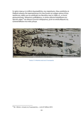 - 14 -
Σε ςχζςθ τϊρα με το επίκετο Δθμθτροβίτηθσ, που παραπζμπει, λόγω κατάλθξθσ ςε
Σλαβικά ονόματα, κα παρατθριςουμε ότι είναι δυνατό να υπάρχει κάποια τζτοια
προζλευςθ, κακϊσ για τθν κατάλθψθ του Ναυπλίου περί το 1686 μ.Χ., οι Ενετοί
χρθςιμοποίθςαν Δαλματοφσ μιςκοφόρουσ, οι οποίοι μάλιςτα διακρίκθκαν ςτισ
ςχετικζσ μάχεσ36
και κάποιοι εξ αυτϊν ενδεχομζνωσ, μετά τθν απελευκζρωςι τθσ
εγκαταςτάκθκαν ςτθν πόλθ μόνιμα.
Εικόνα 7: Το Ναφπλιο κατά τθν βϋ Ενετοκρατία
36
Βλ. Γ.Φίνλεχ: «Λςτορία τθσ Τουρκοκρατίασ….» ςελ.227 (Ακινα 1957)
 