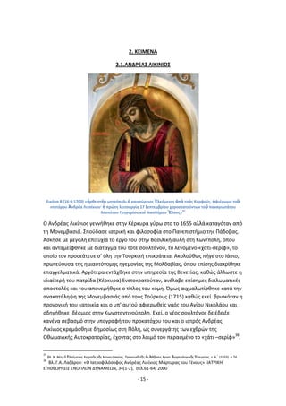 - 15 -
2. ΚΕΙΜΕΝΑ
2.1.ΑΝΔ΢ΕΑΣ ΛΙΚΙΝΙΟΣ
Εικόνα 8:(16-9-1700) «ἦρκε ςτὴν μθτρόπολι ὁ καινοφργιοσ Ἑλκόμενοσ ἀπὸ τοὺσ Κορφοφσ, ἀφιζρωμα τοῦ
ντοτόρου Ἀνδρζα Λιτςίνιου· ἡ πρϊτθ λειτουργία 17 Σεπτεμβρίου χοροςτατοφντων τοῦ παναγιωτάτου
δεςπότου Γρθγορίου καὶ Νικοδιμου Ἕλουσ»
37
Ο Ανδρζασ Λικίνιοσ γεννικθκε ςτθν Κζρκυρα γφρω ςτο το 1655 αλλά καταγόταν από
τθ Μονεμβαςιά. Σποφδαςε ιατρικι και φιλοςοφία ςτο Ρανεπιςτιμιο τθσ Ράδοβασ.
Άςκθςε με μεγάλθ επιτυχία το ζργο του ςτθν Βαςιλικι αυλι ςτθ Κων/πολθ, όπου
και ανταμείφκθκε με διάταγμα του τότε ςουλτάνου, το λεγόμενο «χάτι-ςερίφ», το
οποίο τον προςτάτευε ς’ όλθ τθν Τουρκικι επικράτεια. Ακολοφκωσ πιγε ςτο Λάςιο,
πρωτεφουςα τθσ θμιαυτόνομθσ θγεμονίασ τθσ Μολδαβίασ, όπου επίςθσ διακρίκθκε
επαγγελματικά. Αργότερα εντάχκθκε ςτθν υπθρεςία τθσ Βενετίασ, κακϊσ άλλωςτε θ
ιδιαίτερι του πατρίδα (Κζρκυρα) Ενετοκρατοφταν, ανζλαβε επίςθμεσ διπλωματικζσ
αποςτολζσ και του απονεμικθκε ο τίτλοσ του κόμθ. Πμωσ αιχμαλωτίςκθκε κατά τθν
ανακατάλθψθ τθσ Μονεμβαςιάσ από τουσ Τοφρκουσ (1715) κακϊσ εκεί βριςκόταν θ
προγονικι του κατοικία και ο υπ’ αυτοφ αφιερωκείσ ναόσ του Αγίου Νικολάου και
οδθγικθκε δζςμιοσ ςτθν Κωνςταντινοφπολθ. Εκεί, ο νζοσ ςουλτάνοσ δε ζδειξε
κανζνα ςεβαςμό ςτθν υπογραφι του προκατόχου του και ο ιατρόσ Ανδρζασ
Λικίνιοσ κρεμάςκθκε δθμοςίωσ ςτθ Ρόλθ, ωσ ςυνεργάτθσ των εχκρϊν τθσ
Οκωμανικισ Αυτοκρατορίασ, ζχοντασ ςτο λαιμό του περαςμζνο το «χάτι –ςερίφ»38
.
37
βλ. Ν. Βζθ, ὁ ἗λκόμενοσ Χρθςτὸσ τ῅σ Μονεμβαςίασ, Ρρακτικὰ τ῅σ ἐν Ἀκῄναισ Χριςτ. Ἀρχαιολογικ῅σ ἖ταιρείασ, τ. Α´ (1933), ς.74.
38
Βλ. Γ.Α. Λαηάρου: «Ο Λατροφιλόςοφοσ Ανδρζασ Λικίνιοσ Μάρτυρασ του Γζνουσ» ΛΑΤ΢ΛΚΘ
ΕΡΛΚΕΩ΢ΘΣΛΣ ΕΝΟΡΛΩΝ ΔΥΝΑΜΕΩΝ, 34(1-2), ςελ.61-64, 2000
 