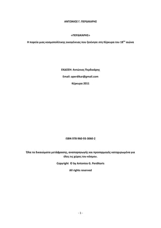 - 1 -
ΑΝΤΩΝΙΟΣ Γ. ΡΕ΢ΔΙΚΑ΢ΗΣ
«ΡΕ΢ΔΙΚΑ΢ΗΣ»
Η πορεία μιασ κοςμοπολίτικθσ οικογζνειασ που ξεκίνθςε ςτθ Κζρκυρα του 18ου
αιϊνα
ΕΚΔΟΣΗ: Αντϊνιοσ Ρερδικάρθσ
Email: aperdikar@gmail.com
Κζρκυρα 2011
ISBN 978-960-93-3060-2
Πλα τα δικαιϊματα μετάφραςθσ, αναπαραγωγισ και προςαρμογισ κατοχυρωμζνα για
όλεσ τισ χϊρεσ του κόςμου.
Copyright © by Antonios G. Perdikaris
All rights reserved
 