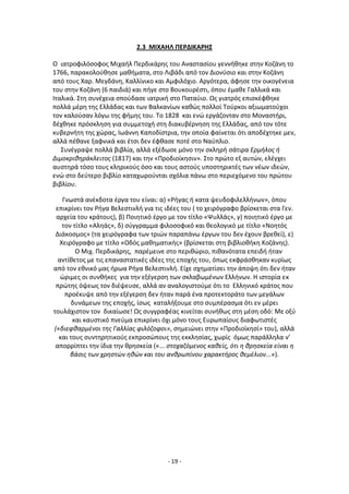 - 19 -
2.3 ΜΙΧΑΗΛ ΡΕ΢ΔΙΚΑ΢ΗΣ
Ο ιατροφιλόςοφοσ Μιχαιλ Ρερδικάρθσ του Αναςταςίου γεννικθκε ςτθν Κοηάνθ το
1766, παρακολοφκθςε μακιματα, ςτο Λιβάδι από τον Διονφςιο και ςτθν Κοηάνθ
από τουσ Χαρ. Μεγδάνθ, Καλλίνικο και Αμφιλόχιο. Αργότερα, άφθςε τθν οικογζνεια
του ςτθν Κοηάνθ (6 παιδιά) και πιγε ςτο Βουκουρζςτι, όπου ζμακε Γαλλικά και
Λταλικά. Στθ ςυνζχεια ςποφδαςε ιατρικι ςτο Ραταφιο. Ωσ γιατρόσ επιςκζφκθκε
πολλά μζρθ τθσ Ελλάδασ και των Βαλκανίων κακϊσ πολλοί Τοφρκοι αξιωματοφχοι
τον καλοφςαν λόγω τθσ φιμθσ του. Το 1828 και ενϊ εργάηονταν ςτο Μοναςτιρι,
δζχκθκε πρόςκλθςθ για ςυμμετοχι ςτθ διακυβζρνθςθ τθσ Ελλάδασ, από τον τότε
κυβερνιτθ τθσ χϊρασ, Λωάννθ Καποδίςτρια, τθν οποία φαίνεται ότι αποδζχτθκε μεν,
αλλά πζκανε ξαφνικά και ζτςι δεν ζφκαςε ποτζ ςτο Ναφπλιο.
Συνζγραψε πολλά βιβλία, αλλά εξζδωςε μόνο τθν ςκλθρι ςάτιρα Ερμιλοσ ι
Διμοκρικθράκλειτοσ (1817) και τθν «Ρροδιοίκθςιν». Στο πρϊτο εξ αυτϊν, ελζγχει
αυςτθρά τόςο τουσ κλθρικοφσ όςο και τουσ αςτοφσ υποςτθρικτζσ των νζων ιδεϊν,
ενϊ ςτο δεφτερο βιβλίο καταχωροφνται ςχόλια πάνω ςτο περιεχόμενο του πρϊτου
βιβλίου.
Γνωςτά ανζκδοτα ζργα του είναι: α) «΢ιγασ ι κατα ψευδοφιλελλινων», όπου
επικρίνει τον ΢ιγα Βελεςτινλι για τισ ιδζεσ του ( το χειρόγραφο βρίςκεται ςτα Γεν.
αρχεία του κράτουσ), β) Ροιθτικό ζργο με τον τίτλο «Ψυλλάσ», γ) ποιθτικό ζργο με
τον τίτλο «Αλθάσ», δ) ςφγγραμμα φιλοςοφικό και κεολογικό με τίτλο «Νοθτόσ
Διάκοςμοσ» (τα χειρόγραφα των τριϊν παραπάνω ζργων του δεν ζχουν βρεκεί), ε)
Χειρόγραφο με τίτλο «Οδόσ μακθματικισ» (βρίςκεται ςτθ βιβλιοκικθ Κοηάνθσ).
Ο Μιχ. Ρερδικάρθσ, παρζμεινε ςτο περικϊριο, πικανότατα επειδι ιταν
αντίκετοσ με τισ επαναςτατικζσ ιδζεσ τθσ εποχισ του, όπωσ εκφράςκθκαν κυρίωσ
από τον εκνικό μασ ιρωα ΢ιγα Βελεςτινλι. Είχε ςχθματίςει τθν άποψθ ότι δεν ιταν
ϊριμεσ οι ςυνκικεσ για τθν εξζγερςθ των ςκλαβωμζνων Ελλινων. Θ ιςτορία εκ
πρϊτθσ όψεωσ τον διζψευςε, αλλά αν αναλογιςτοφμε ότι το Ελλθνικό κράτοσ που
προζκυψε από τθν εξζγερςθ δεν ιταν παρά ζνα προτεκτοράτο των μεγάλων
δυνάμεων τθσ εποχισ, ίςωσ καταλιξουμε ςτο ςυμπζραςμα ότι εν μζρει
τουλάχιςτον τον δικαίωςε! Ωσ ςυγγραφζασ κινείται ςυνικωσ ςτθ μζςθ οδό: Με οξφ
και καυςτικό πνεφμα επικρίνει όχι μόνο τουσ Ευρωπαίουσ διαφωτιςτζσ
(«διεφκαρμζνοι τθσ Γαλλίασ φιλόηοφοι», ςθμειϊνει ςτθν «Ρροδιοίκθςί» του), αλλά
και τουσ ςυντθρθτικοφσ εκπροςϊπουσ τθσ εκκλθςίασ, χωρίσ όμωσ παράλλθλα ν’
απορρίπτει τθν ίδια τθν κρθςκεία («... ςτοχαηόμενοσ κακείσ, ότι θ κρθςκεία είναι θ
βάςισ των χρθςτών θκών και του ανκρωπίνου χαρακτιροσ κεμζλιον...»).
 