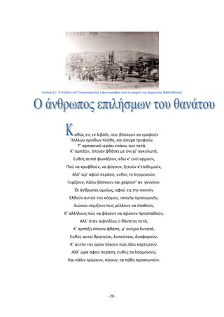 - 20 -
Εικόνα 11: Η Κοηάνθ επί Τουρκοκρατίασ ( φωτογραφία από το αρχείο τθσ Δθμοτικισ Βιβλιοκικθσ)
ακϊσ εισ εν λιβάδι, που βόςκουν να τραφοφν
Ρολλϊν ορνίκων πλικθ, και ιςυχα τρυφοφν,
Τ’ αρπακτικό ιεράκι επάνω των πετά,
Κ’ αρπάηει, όποιαν φκάςει με ονυχί’ αγκυλωτά,
Ευκφσ αυταί φωνάηουν, εδϊ κ’ εκεί ορμοφν,
Ροφ να κρυφκοφν, να φφγουν, ηθτοφν κ’επικυμοφν,
Αλλ’ ϊρ’ αφοφ περάςθ, ευκφσ το λθςμονοφν,
Γυρίηουν, πάλιν βόςκουν και χαίροντ’ αν γεννοφν.
Οι άνκρωποι ομοίωσ, αφοφ εισ τθν ςκθνιν
Ελκοφν αυτοφ του κόςμου, ςκθνιν προςωρινιν,
Αιϊνιοι νομίηουν πωσ μζλλουν να ςτακοφν,
Κ’ αλλιλουσ πϊσ να φάγουν να ςχίςουν προςπακοφν,
Αλλ’ όταν αιφνιδίωσ ο κάνατοσ πετά,
Κ’ αρπάηθ όποιον φκάςθ, μ’ ονφχια δυνατά,
Ευκφσ αυτοί κρθνοφςι, λυποφνται, δυςφοροφν,
Κ’ αυτιν τθν ϊραν λζγουν πϊσ όλοι καρτεροφν.
Αλλ’ ϊρα αφοφ περάςθ, ευκφσ τα λθςμονοφν,
Και πάλιν τρϊγουν, πίνουν, τα πάκθ προςκυνοφν.
 