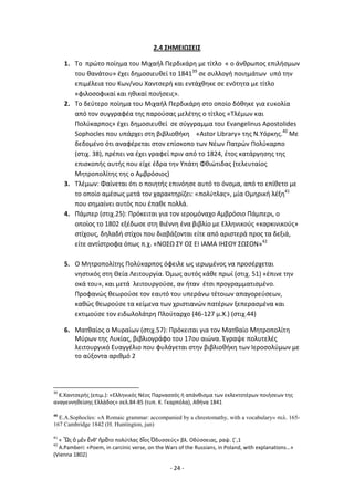 - 24 -
2.4 ΣΗΜΕΙΩΣΕΙΣ
1. Το πρϊτο ποίθμα του Μιχαιλ Ρερδικάρθ με τίτλο « ο άνκρωποσ επιλιςμων
του κανάτου» ζχει δθμοςιευκεί το 184139
ςε ςυλλογι ποιθμάτων υπό τθν
επιμζλεια του Κων/νου Χαντςερι και εντάχκθκε ςε ενότθτα με τίτλο
«φιλοςοφικαί και θκικαί ποιιςεισ».
2. Το δεφτερο ποίθμα του Μιχαιλ Ρερδικάρθ ςτο οποίο δόκθκε για ευκολία
από τον ςυγγραφζα τθσ παροφςασ μελζτθσ ο τίτλοσ «Τλζμων και
Ρολφκαρποσ» ζχει δθμοςιευκεί ςε ςφγγραμμα του Evangelinus Apostolides
Sophocles που υπάρχει ςτθ βιβλιοκικθ «Astor Library» τθσ Ν.Υόρκθσ.40
Με
δεδομζνο ότι αναφζρεται ςτον επίςκοπο των Νζων Ρατρϊν Ρολφκαρπο
(ςτιχ. 38), πρζπει να ζχει γραφεί πριν από το 1824, ζτοσ κατάργθςθσ τθσ
επιςκοπισ αυτισ που είχε ζδρα τθν Υπάτθ Φκιϊτιδασ (τελευταίοσ
Μθτροπολίτθσ τθσ ο Αμβρόςιοσ)
3. Τλζμων: Φαίνεται ότι ο ποιθτισ επινόθςε αυτό το όνομα, από το επίκετο με
το οποίο αμζςωσ μετά τον χαρακτθρίηει: «πολφτλασ», μία Ομθρικι λζξθ41
που ςθμαίνει αυτόσ που ζπακε πολλά.
4. Ράμπερ (ςτιχ.25): Ρρόκειται για τον ιερομόναχο Αμβρόςιο Ράμπερι, ο
οποίοσ το 1802 εξζδωςε ςτθ Βιζννθ ζνα βιβλίο με Ελλθνικοφσ «καρκινικοφσ»
ςτίχουσ, δθλαδι ςτίχοι που διαβάηονται είτε από αριςτερά προσ τα δεξιά,
είτε αντίςτροφα όπωσ π.χ. «ΝΟΣΩ ΣΥ ΟΣ ΕΛ ΛΑΜΑ ΛΘΣΟΥ ΣΩΣΟΝ»42
5. Ο Μθτροπολίτθσ Ρολφκαρποσ όφειλε ωσ ιερωμζνοσ να προςζρχεται
νθςτικόσ ςτθ Κεία Λειτουργία. Πμωσ αυτόσ κάκε πρωί (ςτιχ. 51) «ζπινε τθν
οκά του», και μετά λειτουργοφςε, αν ιταν ζτςι προγραμματιςμζνο.
Ρροφανϊσ κεωροφςε τον εαυτό του υπεράνω τζτοιων απαγορεφςεων,
κακϊσ κεωροφςε τα κείμενα των χριςτιανϊν πατζρων ξεπεραςμζνα και
εκτιμοφςε τον ειδωλολάτρθ Ρλοφταρχο (46-127 μ.Χ.) (ςτιχ.44)
6. Ματκαίοσ ο Μυραίων (ςτιχ.57): Ρρόκειται για τον Ματκαίο Μθτροπολίτθ
Μφρων τθσ Λυκίασ, βιβλιογράφο του 17ου αιϊνα. Ζγραψε πολυτελζσ
λειτουργικό Ευαγγζλιο που φυλάγεται ςτθν βιβλιοκικθ των Λεροςολφμων με
το αφξοντα αρικμό 2
39
K.Xαντςερισ (επιμ.): «Ελλθνικόσ Νζοσ Ραρναςςόσ ι απάνκιςμα των εκλεκτοτζρων ποιιςεων τθσ
αναγεννθκείςθσ Ελλάδοσ» ςελ.84-85 (τυπ. Κ. Γκαρπόλα), Ακινα 1841
40
E.A.Sophocles: «A Romaic grammar: accompanied by a chrestomathy, with a vocabulary» ζελ. 165-
167 Cambridge 1842 (H. Huntington, jun)
41
« Ὣσ ὁ μὲν ἔνκ' ἠρᾶτο πολφτλασ δῖοσ Ὀδυςςεφσ» βλ. Οδφςςειασ, ραψ. ηϋ,1
42
A.Pamberi: «Poem, in carcinic verse, on the Wars of the Russians, in Poland, with explanations…»
(Vienna 1802)
 