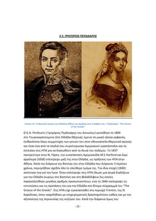- 25 -
2.5. Γ΢ΗΓΟ΢ΙΟΣ ΡΕ΢ΔΙΚΑ΢ΗΣ
Εικόνα 13: Το βαςιλικό ηεφγοσ τθσ Ελλάδασ (Πκων και Αμαλία) από το βιβλίο του Γ. Ρερδικάρθ "The Greece
of the Greeks"
O G.A. Perdicaris ( Γρθγόριοσ Ρερδικάρθσ του Αντωνίου) γεννικθκε to 1804
ςτθ Τουρκοκρατοφμενθ τότε Ελλάδα (Βζροια), ζμεινε ςε μικρι θλικία ορφανόσ,
(πικανότατα λόγω ςυμμετοχισ των γονιϊν του ςτον εκνικοαπελευκερωτικό αγϊνα)
και ιταν ζνα από τα παιδιά που ςυγκζντρωςαν Αμερικανοί ιεραπόςτολοι και τα
ζςτειλαν ςτισ ΘΡΑ για να διαςωκοφν από τα δεινά του πολζμου. Το 1837
παντρεφτθκε ςτθν Ν, Υόρκθ, τθν ευκατάςτατθ Αμερικανίδα M.E.Hanford και λίγο
αργότερα (1838) επζςτρεψε μαηί τθσ ςτθν Ελλάδα, ωσ πρόξενοσ των ΘΡΑ ςτθν
Ακινα. Κατά τθν διάρκεια τθσ κθτείασ του ςτθν Ελλάδα που διιρκεςε 3 περίπου
χρόνια, περιθγικθκε ςχεδόν όλο το ελεφκερο τμιμα τθσ. Τθν ίδια εποχι (1840)
απζκτθςε ζνα γιό τον Μωνα Πταν επζςτρεψε ςτισ ΘΡΑ ζδωςε μια ςειρά διαλζξεων
για τθν Ελλάδα (κυρίωσ ςτθ Βοςτόνθ και ςτθ Φιλαδζλφεια )τισ οποίεσ
παρακολοφκθςε μεγάλοσ αρικμόσ προςωπικοτιτων, ενϊ το 1846 κατζγραψε τισ
εντυπϊςεισ και τισ προτάςεισ του για τθν Ελλάδα ςτο δίτομο ςφγγραμμά του “The
Greece of the Greeks”. Στισ ΘΡΑ είχε εγκαταςτακεί ςτθ περιοχι Trenton, τθσ N.
Καρολίνασ, όπου αςχολικθκε με επιχειρθματικζσ δραςτθριότθτεσ κακϊσ και με τθν
αξιοποίθςθ τθσ περιουςίασ τθσ ςυηφγου του. Κατά τθν διάρκεια όμωσ του
 
