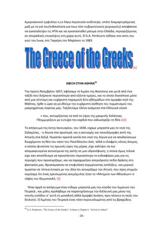 - 26 -
Αμερικανικοφ εμφυλίου θ εν λόγω περιουςία κινδφνεψε, οπότε διαμαρτυρόμενοσ
μαηί με το γιό του(πικανότατα για τουσ τότε κυβερνθτικοφσ χειριςμοφσ) αποφάςιςε
να εγκαταλείψει τισ ΘΡΑ και να εγκαταςτακεί μόνιμα ςτθν Ελλάδα, περιοριηόμενοσ
ςε ςποραδικζσ επιςκζψεισ ςτθ χϊρα αυτι. Ο G.A. Perdicaris πζκανε ςτο ςπίτι του
γιοφ του Μωνα, ςτθ Ταγγζρθ του Μαρόκου το 1883.
[1]
ΑΦΙΞΗ ΣΤΗΝ ΑΘΗΝΑ43
Τθν πρϊτθ Νοεμβρίου 1837, αφιςαμε το λιμάνι τθσ Βοςτόνθσ και μετά από ζνα
ταξίδι που διιρκεςε περιςςότερο από εξιντα θμζρεσ, και το οποίο διακόπθκε μόνο
από μια ςφντομθ και ευχάριςτθ παραμονι δφο εβδομάδων ςτο όμορφο νθςί τθσ
Μάλτασ, ιρκε θ ϊρα να γευκοφμε τθν ευχάριςτθ αίςκθςθ του τερματιςμοφ του
μακροχρόνιασ πορείασ μασ. Ταξιδεφαμε πλζον ανάμεςα ςτα Ελλθνικά νθςιά
« που, αντικρίηοντασ τα από το φψοσ τθσ μακρινισ Κολόννασ.
Ρλθμμυρίηουν με ευτυχία τθν καρδιά που καλωςορίηει τθ κζα.»[2]
Το απόγευμα τθσ ζκτθσ Λανουαρίου, του 1838, είχαμε μπροςτά μασ το νθςί τθσ
Σαλαμίνασ, - θ Αίγινα ςτα αριςτερά, και θ αςυνεχισ και ποικιλόμορφθ ακτι τθσ
Αττικισ ςτα δεξιά. Ιμαςταν αρκετά κοντά ςτο νθςί τθσ Αίγινα για να απολαφςουμε
διερχόμενοι τθ κζα του ναοφ του Ρανελλθνίου Διόσ αλλά ο ελαφρφσ νότιοσ άνεμοσ,
ο οποίοσ φυςοφςε τισ πρωινζσ ϊρεσ τθσ μζρασ ,είχε καλφψει τα πιο
απομακρυςμζνα αντικείμενα τθσ ακτισ ςε μια υδρονζφωςθ, θ οποία όμωσ τελικά
είχε ςαν αποτζλεςμα να προςελκφςει περιςςότερο το ενδιαφζρον μασ για τισ
περιοχζσ που προςεγγίηαμε, και να παραχωριςει απεριόριςτο πεδίο δράςθσ ςτθ
φανταςία μασ. Βριςκόμαςταν ςε επιφυλακι περιμζνοντασ εκπλιξεισ. και μερικοί
ιμαςταν ςε τζτοια ζνταςθ με τθν ιδζα ότι αντικρίηαμε τθν Αττικι, που προσ ςτιγμιν
νομίςαμε ότι ζνασ ερειπωμζνοσ ανεμόμυλοσ ιταν το «Μνθμείο των Ακθναίων»-ο
τάφοσ του Κεμιςτοκλι. [3]
Ιταν αργά το απόγευμα όταν είδαμε μπροςτά μασ τθν είςοδο του λιμανιοφ του
Ρειραιά , και μόλισ προλάβαμε να παρατθριςουμε τθν διζλευςι μασ μζςω τθσ
ςτενισ ειςόδου ς’ αυτι τθ μοναδικι αλλά όμορφθ λεκάνθ, πριν πζςουν οι ςκιζσ του
δειλινοφ. Ο λιμζνασ του Ρειραιά είναι τόςο περικυκλωμζνοσ από τισ βραχϊδεισ
43
G.A. Perdicaris, “The Greece of the Greeks”, Volume I, Chapter I, “Arrival at Athens”
 