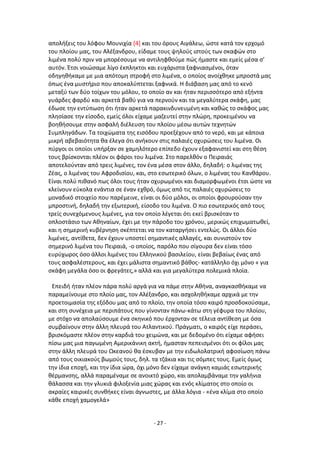 - 27 -
απολιξεισ του λόφου Μουνιχία [4] και του όρουσ Αιγάλεω, ϊςτε κατά τον ερχομό
του πλοίου μασ, του Αλζξανδρου, είδαμε τουσ ψθλοφσ ιςτοφσ των ςκαφϊν ςτο
λιμζνα πολφ πριν να μπορζςουμε να αντιλθφκοφμε πϊσ ιμαςτε και εμείσ μζςα ς’
αυτόν. Ζτςι νοιϊςαμε λίγο ζκπλθκτοι και ευχάριςτα ξαφνιαςμζνοι, όταν
οδθγθκικαμε με μια απότομθ ςτροφι ςτο λιμζνα, ο οποίοσ ανοίχκθκε μπροςτά μασ
όπωσ ζνα μυςτιριο που αποκαλφπτεται ξαφνικά. Θ διάβαςθ μασ από το κενό
μεταξφ των δφο τοίχων του μόλου, το οποίο αν και ιταν περιςςότερο από εξιντα
γυάρδεσ φαρδφ και αρκετά βακφ για να περνοφν και τα μεγαλφτερα ςκάφθ, μασ
ζδωςε τθν εντφπωςθ ότι ιταν αρκετά παρακινδυνευμζνθ και κακϊσ το ςκάφοσ μασ
πλθςίαςε τθν είςοδο, εμείσ όλοι είχαμε μαηευτεί ςτθν πλϊρθ, προκειμζνου να
βοθκιςουμε ςτθν αςφαλι διζλευςθ του πλοίου μζςω αυτϊν τεχνθτϊν
Συμπλθγάδων. Τα τοιχϊματα τθσ ειςόδου προεξζχουν από το νερό, και με κάποια
μικρι αβεβαιότθτα κα ζλεγα ότι ανικουν ςτισ παλαιζσ οχυρϊςεισ του λιμζνα. Οι
πφργοι οι οποίοι υπιρξαν ςε χαμθλότερο επίπεδο ζχουν εξαφανιςτεί και ςτθ κζςθ
τουσ βρίςκονται πλζον οι φάροι του λιμζνα. Στο παρελκόν ο Ρειραιάσ
αποτελοφνταν από τρεισ λιμζνεσ, τον ζνα μζςα ςτον άλλο, δθλαδι: ο λιμζνασ τθσ
Ηζασ, ο λιμζνασ του Aφροδιςίου, και, ςτο εςωτερικό όλων, ο λιμζνασ του Κανκάρου.
Είναι πολφ πικανό πωσ όλοι τουσ ιταν οχυρωμζνοι και διαμορφωμζνοι ζτςι ϊςτε να
κλείνουν εφκολα ενάντια ςε ζναν εχκρό, όμωσ από τισ παλαιζσ οχυρϊςεισ το
μοναδικό ςτοιχείο που παρζμεινε, είναι οι δφο μόλοι, οι οποίοι φρουροφςαν τθν
μπροςτινι, δθλαδι τθν εξωτερικι, είςοδο του λιμζνα. Ο πιο εςωτερικόσ από τουσ
τρείσ ςυνεχόμενουσ λιμζνεσ, για τον οποίο λζγεται ότι εκεί βριςκόταν το
οπλοςτάςιο των Ακθναίων, ζχει με τθν πάροδο του χρόνου, μερικϊσ επιχωματωκεί,
και θ ςθμερινι κυβζρνθςθ ςκζπτεται να τον καταργιςει εντελϊσ. Οι άλλοι δφο
λιμζνεσ, αντίκετα, δεν ζχουν υποςτεί ςθμαντικζσ αλλαγζσ, και ςυνιςτοφν τον
ςθμερινό λιμζνα του Ρειραιά, -ο οποίοσ, παρόλο που ςίγουρα δεν είναι τόςο
ευρφχωροσ όςο άλλοι λιμζνεσ του Ελλθνικοφ βαςιλείου, είναι βεβαίωσ ζνασ από
τουσ αςφαλζςτερουσ, και ζχει μάλιςτα ςθμαντικό βάκοσ- κατάλλθλο όχι μόνο « για
ςκάφθ μεγάλα όςο οι φρεγάτεσ,» αλλά και για μεγαλφτερα πολεμικά πλοία.
Επειδι ιταν πλζον πάρα πολφ αργά για να πάμε ςτθν Ακινα, αναγκαςκικαμε να
παραμείνουμε ςτο πλοίο μασ, τον Αλζξανδρο, και αςχολθκικαμε αρχικά με τθν
προετοιμαςία τθσ εξόδου μασ από το πλοίο, τθν οποία τόςο καιρό προςδοκοφςαμε,
και ςτθ ςυνζχεια με περιπάτουσ που γίνονταν πάνω-κάτω ςτθ γζφυρα του πλοίου,
με ςτόχο να απολαφςουμε ζνα ςκθνικό που ζρχονταν ςε τζλεια αντίκεςθ με όςα
ςυμβαίνουν ςτθν άλλθ πλευρά του Ατλαντικοφ. Ρράγματι, ο καιρόσ είχε περάςει,
βριςκόμαςτε πλζον ςτθν καρδιά του χειμϊνα, και με δεδομζνο ότι είχαμε αφιςει
πίςω μασ μια παγωμζνθ Αμερικάνικθ ακτι, ιμαςταν πεπειςμζνοι ότι οι φίλοι μασ
ςτθν άλλθ πλευρά του Ωκεανοφ κα ζςκυβαν με τθν ειδωλολατρικι αφοςίωςθ πάνω
από τουσ οικιακοφσ βωμοφσ τουσ, δθλ. τα τηάκια και τισ ςόμπεσ τουσ. Εμείσ όμωσ
τθν ίδια εποχι, και τθν ίδια ϊρα, όχι μόνο δεν είχαμε ανάγκθ καμιάσ εςωτερικισ
κζρμανςθσ, αλλά παραμζναμε ςε ανοικτό χϊρο, και απολαμβάναμε τθν γαλινια
κάλαςςα και τθν γλυκιά φιλοξενία μιασ χϊρασ και ενόσ κλίματοσ ςτο οποίο οι
ακραίεσ καιρικζσ ςυνκικεσ είναι άγνωςτεσ, με άλλα λόγια - «ζνα κλίμα ςτο οποίο
κάκε εποχι χαμογελά»
 