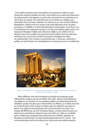 - 28 -
Ιταν ςχεδόν μεςάνυχτα όταν αποςφρκθκα ςτθ καμπίνα μου αλλά με καμία
δφναμθ δεν μπόρεςα να βάλω ζνα τζλοσ «ςτα όνειρά που με κρατοφςαν ξάγρυπνο»
και θρζμθςα μόνο όταν άρχιςαν οι ομιλίεσ και θ κινθτικότθτα που ξεκίνθςαν με το
πρϊτο φωσ τθσ θμζρασ. Στον καπετάνιο μασ και ςτα άτομα του ςκάφουσ μασ
προςτζκθκε λίγοι ανϊτεροι υπάλλθλοι του λιμζνα και μια- δφο ντουηίνεσ Ελλινων
βαρκάρθδων, κακζνασ από τουσ οποίουσ είχε εκατό πράγματα να πει και χίλιεσ
ερωτιςεισ να υποβάλλει. Ρενιντα Ελλθνικζσ φωνζσ πλθμμφριηαν τα αυτιά μου, και
το αποτζλεςμα που παριγαγαν ζμοιαηε με τον ιχο μιασ μεγάλθσ μάηασ νεροφ- ζνα
πραγματικό Νιαγάρα! Θ άφιξθ ενόσ ελλθνικοφ ςκάφουσ, κατ ευκείαν από τθν
Αμερικι, ιταν οφτωσ ι άλλωσ ζνα ςθμαντικό γεγονόσ αλλά θ δικι μασ παρουςία
αποτελοφςε (γι’ αυτοφσ) ζνα επιπλζον αντικείμενο ενδιαφζροντοσ αλλά
και κερδοςκοπίασ. Ζτςι ο ςκοπόσ τθσ αποςτολισ μου, ο τίτλοσ μου, ακόμθ και ο
μιςκόσ μου ζγιναν κζματα που απαςχόλθςαν τθν περιζργεια αυτϊν των ανκρϊπων.
Εικόνα 14: Ελαιογραφία του C. Perlberg που αναπαριςτά λαϊκι εορτι (τα Κοφλουμα) ςτουσ ςτφλουσ του
Ολυμπίου Διόσ ςτθν Ακινα, το 1838.
Μόλισ φκάςαμε ςτθν ακτι νοικιάςαμε μια άμαξα και ςυνεχίςαμε χωρίσ
κακυςτζρθςθ το δρόμο μασ για τθν Ακινα. Ρριν καλά- καλά να εγκαταλείψουμε
τουσ δρόμουσ του Ρειραιά, και τουσ χαμθλοφσ λόφουσ ςτα βορειοανατολικά του,
απλϊκθκε εμπρόσ ςτα μάτια μασ το λεκανοπζδιο τθσ Ακινασ, με τα άλςθ ελιϊν του
και τα βουνά μαηί με όλα τα ζργα τθσ πόλθσ, ζργα του ανκρϊπου και ζργα τθσ
φφςθσ. Στθν αρχι εντυπωςιαςτικαμε από το ςκοτεινό άλςοσ των ελιϊν, που
περιζχει 80.000 δζντρα, και από το δθμόςιο δρόμο, ο οποίοσ ελίςςεται μζςω των
αλςϊν και των αμπελϊνων οδθγϊντασ μασ ςτθν πόλθ τθσ « κεάσ με τα γαλάηια
μάτια.» Κακϊσ όμωσ προχωροφςαμε μακρφτερα ςτθν πεδιάδα, αρχίςαμε να
καυμάηουμε περιςςότερο, τα ςθμαντικότερα χαρακτθριςτικά του τοπίου - ζτςι
εντυπωςιαςτικαμε πολφ από τα βουνά που υψϊνονταν ςαν εμπόδια μπροςτά
 