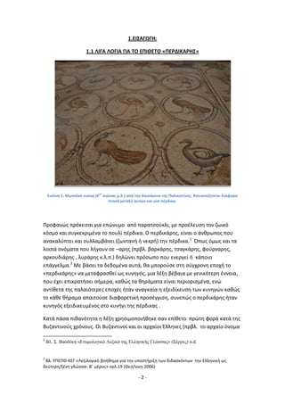 - 2 -
1.ΕΙΣΑΓΩΓΗ:
1.1 ΛΙΓΑ ΛΟΓΙΑ ΓΙΑ ΤΟ ΕΡΙΘΕΤΟ «ΡΕ΢ΔΙΚΑ΢ΗΣ»
Εικόνα 1: Μωςαϊκό οικίασ (6
οσ
αιϊνασ μ.Χ.) από τθν Καιςάρεια τθσ Ραλαιςτίνθσ. Απεικονίηονται διάφορα
πτθνά μεταξφ αυτϊν και μία πζρδικα.
Ρροφανϊσ πρόκειται για επϊνυμο από παρατςοφκλι, με προζλευςθ τον ηωικό
κόςμο και ςυγκεκριμζνα το πουλί πζρδικα. Ο περδικάρθσ, είναι ο άνκρωποσ που
ανακαλφπτει και ςυλλαμβάνει (ηωντανι ι νεκρι) τθν πζρδικα.1
Ππωσ όμωσ και τα
λοιπά ονόματα που λιγουν ςε –αρθσ (πρβλ. βαρκάρθσ, τςαγκάρθσ, φοφρναρθσ,
αρκουδιάρθσ , λυράρθσ κ.λ.π.) δθλϊνει πρόςωπο που ενεργεί ι κάποιο
επάγγελμα.2
Με βάςει τα δεδομζνα αυτά, κα μποροφςε ςτθ ςφγχρονθ εποχι το
«περδικάρθσ» να μεταφραςκεί ωσ κυνθγόσ, μια λζξθ βζβαια με γενικότερθ ζννοια,
που ζχει επικρατιςει ςιμερα, κακϊσ τα κθράματα είναι περιοριςμζνα, ενϊ
αντίκετα τθσ παλαιότερεσ εποχζσ ιταν αναγκαία θ εξειδίκευςθ των κυνθγϊν κακϊσ
το κάκε κιραμα απαιτοφςε διαφορετικι προςζγγιςθ, ςυνεπϊσ ο περδικάρθσ ιταν
κυνθγόσ εξειδικευμζνοσ ςτο κυνιγι τθσ πζρδικασ .
Κατά πάςα πικανότθτα θ λζξθ χρθςιμοποιικθκε ςαν επίκετο πρϊτθ φορά κατά τθσ
Βυηαντινοφσ χρόνουσ. Οι Βυηαντινοί και οι αρχαίοι Ζλλθνεσ (πρβλ. το αρχαίο όνομα
1
Βλ. Σ. Βαζδέκη «Εηςμολογικό Λεξικό ηηρ Ελληνικήρ Γλώζζαρ» (Σέππερ) n.d.
2
Βλ. ΥΡΕΡΚ-ΚΕΓ «Λεξιλογικό βοικθμα για τθν υποςτιριξθ των διδαςκόντων τθν Ελλθνικι ωσ
δεφτερθ/ξζνθ γλϊςςα- Βϋ μζροσ» ςελ.19 (Κες/νικθ 2006)
 