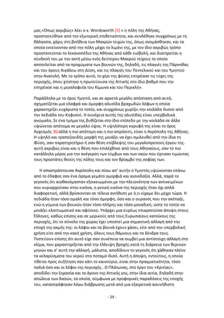 - 29 -
μασ.«Ππωσ ακριβϊσ» λζει ο κ. Wordsworth [5] « θ πόλθ τθσ Ακινασ,
προςτατεφκθκε από τθν εξωτερικι επικετικότθτα, και ςυνδζκθκε ςυγχρόνωσ με τθ
κάλαςςα, χάρισ ςτθ βοικεια των Μακρϊν τειχϊν τθσ, όπωσ ονομάςκθκαν, και τα
οποία εκτείνονταν από τθν πόλθ μζχρι το λιμάνι τθσ, με τον ίδιο ακριβϊσ τρόπο
προςτατεφεται το λεκανοπζδιο τθσ Ακινασ από κάκε ειςβολι, και διατθρείται θ
ςφνδεςι του με τθν ακτι μζςω ενόσ δεφτερου Μακροφ τείχουσ το οποίο
αποτελείται από τα προχϊματα των βουνϊν τθσ, δθλαδι, τισ πλαγιζσ τθσ Ράρνθκασ
και του όρουσ Αιγάλεω ςτθ Δφςθ, και τισ πλαγιζσ του Ρεντελικοφ και του Υμθττοφ
ςτθν Ανατολι. Με το τρόπο αυτό, το χζρι τθσ φφςθσ επθρζαςε τισ τφχεσ τθσ
περιοχισ, όπου χτίςτθκε θ πρωτεφουςα τθσ Αττικισ ςτο ίδιο βακμό που τθν
επθρζαςε και θ μεγαλοφυΐα του Κίμωνα και του Ρερικλι».
Ραράλλθλα με το όροσ Υμθττό, και ςε αρκετά μεγάλθ απόςταςθ από αυτό,
ςχθματίηεται μια ελαφρά και όμορφθ αλυςίδα βραχωδϊν λόφων θ οποία
χαρακτθρίηει ευχάριςτα το τοπίο, και ςυγχρόνωσ χωρίηει τθν κοιλάδα Λλιςοφ από
τθν πεδιάδα του Κθφιςοφ. Θ ςυνζχεια αυτισ τθσ αλυςίδασ είναι υπερβολικά
ανϊμαλθ. Σε ζνα τμιμα τθσ βυκίηεται ςτο ίδιο επίπεδο με τθν κοιλάδα ςε άλλο
υψϊνεται απότομα ςε μεγάλο φψοσ. Θ υψθλότερθ κορυφι τθσ είναι το όροσ
Αγχεςμόσ [6]αλλά θ πιο απότομθ και θ πιο απρόςιτθ, είναι θ Ακρόπολθ τθσ Ακινασ.
Θ υψθλι και τραπεηοειδισ μορφι τθσ μοιάηει να ζχει ςμιλευκεί από τθν ίδια τθ
Φφςθ, ςαν παρατθρθτιριο ι ςαν κζςθ επίβλεψθσ του μεγαλοπρεποφσ ζργου τθσ.
αυτι ακριβϊσ είναι και θ κζςθ που επιλζχκθκε από τουσ Ακθναίουσ, ςαν το πιο
κατάλλθλο μζροσ για τθν ανζγερςθ των τφμβων και των ναϊν που ζχτιςαν τιμϊντασ
τουσ προςτάτεσ κεοφσ τθσ πόλθσ τουσ και τον κρίαμβο τθσ ςοφίασ των.
Θ απαςτράπτουςα Ακρόπολθ και πίςω απ’ αυτιν ο Υμθττόσ υψϊνονταν επάνω
από το ζδαφοσ ςαν ζνα όραμα γεμάτο ομορφιά και αιςιοδοξία. Αλλά, παρά το
γεγονόσ ότι αιςκανόμαςταν εξοικειωμζνοι με τθν πλειονότθτα των αντικειμζνων
που κυριαρχοφςαν ςτθν εικόνα, θ γενικι εικόνα τθσ περιοχισ ιταν όχι απλά
διαφορετικι, αλλά βρίςκονταν ςε τζλεια αντίκεςθ με ό,τι είχαμε δει μζχρι τϊρα. Θ
πεδιάδα ιταν τόςο ομαλι και τόςο όμορφθ, όςο και ο ουρανόσ που τθν ςκζπαηε,
ενϊ θ γφμνια των βουνϊν ιταν τόςο πλιρθσ και τόςο μοναδικι, ϊςτε το τοπίο να
μοιάηει ελαττωματικό και αφφςικο. Υπάρχει μια ευρζωσ επικρατοφςα άποψθ ςτουσ
Ζλλθνεσ, κακϊσ επίςθσ και ςε μερικοφσ από τουσ Ευρωπαίουσ κατοίκουσ τθσ
περιοχισ, ότι το ςφνολο τθσ χϊρασ ζχει υποςτεί μια ςθμαντικι αλλαγι από τθν
εποχι τθσ ακμισ τθσ: οι λόφοι και τα βουνά ζχουν χάςει, είτε από τθν υπερβολικι
χριςθ είτε από τθν κακι χριςθ, όλουσ τουσ κάμνουσ και τα δζνδρα τουσ.
Ριςτεφουν επίςθσ ότι αυτό είχε ςαν ςυνζπεια να ςυμβεί μια αντίςτοιχθ αλλαγι ςτο
κλίμα, που χαρακτθρίηεται από τθν ζλλειψθ βροχισ κατά τθ διάρκεια των κερινϊν
μθνϊν και ς’ αυτι τθν αλλαγι, μάλιςτα, αποδίδουν το γεγονόσ ότι χάκθκαν πλζον
τα κελαρφςματα του νεροφ ςτο ποταμό Λλιςό. Αυτι θ άποψθ, εντοφτοισ, θ οποία
τίκεται προσ ςυηιτθςθ ςαν κάτι το καινοφριο, είναι ςτθν πραγματικότθτα, τόςο
παλιά όςο και οι λόφοι τθσ περιοχισ.. Ο Ρλάτωνασ, ςτο ζργο του «Κριτίασ»,
αποδίδει τθν ξθραςία και το άγονο τθσ Αττικισ γθσ, ςτθν ίδια αιτία, δθλαδι ςτθν
απϊλεια των δαςϊν, τα οποία, ςφμφωνα με προφορικζσ παραδόςεισ τθσ εποχισ
του, καταςτράφθκαν λόγω διάβρωςθσ μετά από μια εξαιρετικά αςυνικιςτθ
 