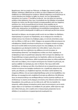 - 30 -
βροχόπτωςθ. Από τθν εποχι του Ρλάτωνα, το ζδαφοσ ζχει υποςτεί μεγάλεσ
αλλαγζσ: ολόκλθρθ θ βλάςτθςι και τα άλςθ του ζχουν εξαφανιςτεί μαηί με τθν
εξαφάνιςθ των καλλιεργθμζνων εκτάςεων. Μάταια ψάχνουμε να αντικρφςουμε τα
ευγενι πλατάνια που ςκίαηαν τισ όχκεσ του Λλιςοφ, και τουσ φιλοςοφικοφσ
περιπάτουσ του Λυκείου.[7] Αντικζτωσ τα βουνά , που ςτα μάτια του αμφθτου
μοιάηουν τόςο αλλόκοτα, είναι, ίςωσ, τα μοναδικά που δεν άλλαξαν-τα μοναδικά
ςτοιχεία του τοπίου που κα ιταν δυνατόν να αναγνωριςκοφν από τουσ αρχαίουσ
κατοίκουσ του. Αυτά τα γυμνά βουνά τθσ Αττικισ, όπωσ ακριβϊσ και τα
ςυγγράμματα των κλαςικϊν ςυγγραφζων, απαιτοφν και τθ προςοχι μασ και τθ
μελζτθ μασ, προκειμζνου να καταλιξουμε ςτα κατάλλθλα ςυμπεράςματα . Πταν
όμωσ αυτι θ μελζτθ ολοκλθρωκεί τα οφζλθ για το πολιτιςμό μασ κα είναι αιϊνια.
Αριςτερά του δρόμου, και ςτο χϊρο μεταξφ αυτοφ και των λόφων του Φαλιρου,
παρατθριςαμε το μνθμείο του Καραϊςκάκθ, και το ανάχωμα που ςκεπάηει τα
κόκαλα εκείνων που ζπεςαν ςτισ διάφορεσ μάχεσ, ςε κοντινζσ αποςτάςεισ γφρω
από τθν Ακινα, το 1825 και το 1826. Υπάρχουν και οριςμζνα άλλα αντικείμενα πιο
ενδιαφζροντα, δθλαδι ςτενότερα ςυνδεμζνα με τθ ςφγχρονθ ιςτορία τθσ χϊρασ,
από αυτό τα απλό αλλά εντυπωςιακό μνθμείο που ςασ ανάφερα, και τα οποία
διαμορφϊνουν μια αξιοπρεπι είςοδο ςτθν πόλθ αλλά κι’ εμείσ, όπωσ και οι
περιςςότεροι από τουσ ταξιδιϊτεσ που φκάνουν ςε αυτι τθν χϊρα, τα
προςπεράςαμε βιαςτικά,* και διαςχίηοντασ τα άλςθ των ελιϊν, αρχίςαμε να
ανθφορίηουμε προσ τα μεγαλφτερα υψόμετρα. Από τθ ςτιγμι που αφιςαμε τον
Ρειραιά βλζπαμε ςυνεχϊσ μπροςτά μασ τθν Ακρόπολθ, κακϊσ και ζνα μζροσ του
Ραρκενϊνα και των Ρροπυλαίων, αλλά το μεγαλφτερο μζροσ τθσ πόλθσ κρφβονταν
πίςω από τουσ λόφουσ, ζτςι το πρϊτο αντικείμενο που ζπιαςαν τα μάτια μασ, και
αμζςωσ τράβθξε τθν προςοχι μασ, ιταν το Κθςείο. Ρριν όμωσ καλά-καλά
προλάβουμε, να πάρουμε μια ιδζα, ζςτω βιαςτικι και να ςχθματίςουμε μια γενικι
εικόνα των αιϊνιων και όμορφων αναλογιϊν του, θ άμαξά μασ τρζχοντασ ςαν
τρελι, μασ οδιγθςε, με υπερβολικι ταχφτθτα, ςτα εξίςου τρελά προάςτια τθσ
ςφγχρονθσ Ακινασ. ζτςι για πρϊτθ φορά βρεκικαμε μζςα ςε ζνα περιβάλλον, που
βλζπαμε να κυριαρχείται από υπερβολικι δυςτυχία και ακλιότθτα. Μθ κζλοντασ
όμωσ να απογοθτευκοφμε και αποκαρρυνκοφμε εντελϊσ ιμαςταν πρόκυμοι να
αποδϊςουμε τισ πρϊτεσ αυτζσ άςχθμεσ εντυπϊςεισ ςτθν ιδανικι εικόνα που είχαμε
διαμορφϊςει ςτα μυαλά μασ, για τθν πόλθ αυτι, κακ’ όλθ τθν περίοδο τθσ
αναμονισ, κακϊσ ρίχναμε πειναςμζνεσ ματιζσ προσ ζνα αντικείμενο, για το οποίο
είχαμε πάρει εκ των προτζρων τθν απόφαςθ ότι μασ αρζςει, αλλά τϊρα που είχε
γίνει πλζον δικό μασ, οφτε θ αγάπθ οφτε ο πατριωτιςμόσ μποροφςαν πια να
αλλάξουν ι να απαλφνουν τα χαρακτθριςτικά γνωρίςματά του.
---------------------------------------------
 