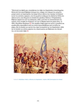 - 31 -
*Μετά από τθν άφιξι μασ, επιςκζφτθκα τον τάφο του Καραϊςκάκθ επανειλθμμζνα.
Μζςα από ζνα καγκελόφραχτο άνοιγμα που υπάρχει ςτο τοίχωμα του μνθμείου
μπορεί κανείσ να παρατθριςει ζνα τραχφ ξφλινο κιβϊτιο που περιζχει τα λείψανα
αυτοφ του γενναίου αρχθγοφ, ενϊ ςτο χωμάτινο ανάχωμα που βρίςκεται δίπλα ςτο
κιβϊτιο αυτό, είναι καμμζνα τα κόκαλα δφο χιλιάδων Ελλινων. Ο Καραϊςκάκθσ
κάφτθκε αρχικά ςτο νθςί τθσ Σαλαμίνασ, αλλά, μετά από τθν αποκατάςταςθ τθσ
ειρινθσ, ζγινε εκταφι του λείψανου του και το ζκαψαν ξανά ςτο μζροσ όπου, το
1826, πλθγϊκθκε κανάςιμα [8].Τότε ακριβϊσ ζλαβε χϊρα και εκείνθ θ μοναδικι και
μεγαλειϊδθσ προςπάκεια κατά τθν οποία περιςυλλζχκθκαν από τα πεδία τθσ
μάχθσ, όλα τα κόκαλα των θγετϊν που είχαν ςυνεργαςτεί με τον Καραϊςκάκθ, αλλά
και τα κόκαλα των απλϊν μαχθτϊν του ςτρατεφματοσ και κάφτθκαν ςτο πλευρό
του, ςε ζνα ενιαίο τάφο [9]
Εικόνα 15: Αλεξάνδρου Θςαΐα, «ο κάνατοσ του Καραϊςκάκθ» , περίπου 1830, (λεπτομζρεια του πίνακα)
 