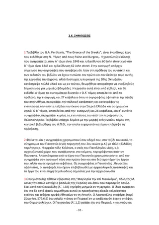 - 32 -
2.6. ΣΗΜΕΙΩΣΕΙΣ
1.Το βιβλίο του G.A. Perdicaris, “The Greece of the Greeks”, είναι ζνα δίτομο ζργο
που εκδόκθκε ςτθ Ν. Υόρκθ από τουσ Paine and Burgess,. H χρονολογία ζκδοςθσ
που αναγράφεται ςτον Αϋ τόμο είναι 1846 και θ διεφκυνςθ 60 John street ενϊ ςτο
Βϋ τόμο είναι 1845 και θ διεφκυνςθ 62 John street. Στθν ειςαγωγι υπάρχει
ςθμείωςθ του ςυγγραφζα που αναφζρει ότι ιταν ςτθ πρόκεςθ του ςυντάκτθ και
των εκδοτϊν του βιβλίου να ζχουν τυπϊςει τον πρϊτο και τον δεφτερο τόμο αυτισ
τθσ εργαςίασ ταυτόχρονα, αλλά δυςτυχϊσ θ πυρκαγιά τθσ 20ισ Οκτωβρίου
κατάςτρεψε πολλά υλικά και ωσ εκ τοφτου, κεωρικθκε απαραίτθτο να αναβλθκεί θ
δθμοςίευςθ για μερικζσ εβδομάδεσ .Θ εργαςία αυτι είναι υπό εξζλιξθ, και κα
εκδοκεί ο τόμοσ το ςυντομότερο δυνατόν.» Ο Αϋ τόμοσ αποτελείται από το
πρόλογο, τθν ειςαγωγι, και 27 κεφάλαια όπου ο ςυγγραφζασ αφθγείται τθν άφιξι
του ςτθν Ακινα, περιγράφει τθν πολιτικι κατάςταςθ και καταγράφει τισ
εντυπϊςεισ του από τα ταξίδια που ζκανε ςτθν Στερεά Ελλάδα και ςε οριςμζνα
νθςιά. Ο Βϋ τόμοσ, αποτελείται από τθν ειςαγωγι και 28 κεφάλαια, και ς’ αυτόν ο
ςυγγραφζασ περιγράφει κυρίωσ τισ εντυπϊςεισ του από τθν περιιγθςθ τθσ
Ρελοποννιςου. Το βιβλίο υπάρχει δεμζνο με τθν μορφι ενόσ ενιαίου τόμου ςτθ
κεντρικι βιβλιοκικθ του Α.Ρ.Κ., τθν οποία ευχαριςτϊ γιατί μου επζτρεψε τθ
πρόςβαςθ.
2.Φαίνεται ότι ο ςυγγραφζασ χρθςιμοποιεί ςαν οδθγό του, ςτο ταξίδι του αυτό, το
ςφγγραμμα του Ραυςανία (ενόσ περιθγθτι του 2ου αιϊνα μ.Χ.) με τίτλο «Ελλάδοσ
περιιγθςισ». Θ αρχαία πόλθ Κολόννα, ο ναόσ του Ρανελλθνίου Διόσ, κ.ά.
αρχαιολογικοί χϊροι που αναφζρονται ςτο κείμενο, περιγράφονται από τον
Ραυςανία. Αποςπάςματα από το ζργο του Ραυςανία χρθςιμοποιοφνται από τον
ςυγγραφζα ςαν ειςαγωγι τόςο ςτο πρϊτο όςο και ςτο δεφτερο τόμο του ζργου
του, αλλά και ςε οριςμζνα κεφάλαια. Ωσ ςυγγραφζασ ο Ραυςανίασ , κεωρείται
αξιόπιςτοσ, οι αναφορζσ του ζχουν επιβεβαιωκεί με αρχαιολογικζσ αναςκαφζσ και
το ζργο του είναι πθγι κεμελιϊδουσ ςθμαςίασ για τθν αρχαιογνωςία
3.Ο Κεμιςτοκλισ πζκανε εξόριςτοσ ςτθ “Μαγνθςία τθν επί Μαιάνδρω”, πόλθ τθσ Μ.
Αςίασ τθν οποία κατείχε ο βαςιλιάσ τθσ Ρερςίασ και όπου του παρεςχζκθ άςυλο.
Εκεί κατά τον Κουκυδίδθ (Αϋ, 138) «θγζρκθ μνθμείο εν τθ αγορά». Ο ίδιοσ αναφζρει
ότι «τα δε οςτά φαςίν κομιςκιναι αυτοφ οι προςικοντεσ οίκαδε κελεφςαντοσ
εκείνου και τεκιναι κρυφά Ακθναίων εν τθ Αττικι». Ο Αριςτοτζλθσ αναφζρει (περί
Ηϊων Λςτ. 579,6,9) ότι υπιρξε «τόποσ εν Ρειραιεί εν ω εικάηεται ότι ζκειτο ο τάφοσ
του Κεμιςτοκλζουσ». Ο Ραυςανίασ (Αϋ,1,2) γράφει ότι ςτο Ρειραιά, « και νεϊσ και
 