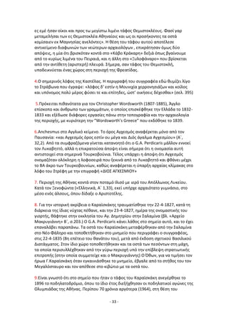 - 33 -
εσ εμζ ιςαν οίκοι και προσ τω μεγίςτω λιμζνι τάφοσ Κεμιςτοκλζουσ. Φαςί γαρ
μεταμελιςαι των εσ Κεμιςτοκλζα Ακθναίοισ και ωσ οι προςικοντεσ τα οςτά
κομίςαιεν εκ Μαγνθςίασ ανελόντεσ». Θ κζςθ του τάφου αυτοφ αποτζλεςε
αντικείμενο διαφωνιϊν των νεϊτερων αρχαιολόγων , επικράτθςαν όμωσ δφο
απόψεισ, θ μία ότι βριςκόταν κοντά ςτο «Κάβο Κράκαρθ» δεξιά όπωσ βγαίνουμε
από το κυρίωσ λιμζνα του Ρειραιά, και θ άλλθ ςτο «Ξυλοφάναρο» που βρίςκεται
από τθν αντίκετθ (αριςτερι) πλευρά. Σιμερα, ςαν τάφοσ του Κεμιςτοκλι,
υποδεικνφεται ζνασ χϊροσ ςτθ περιοχι τθσ Φρεατίδασ.
4.Ο ςθμερινόσ λόφοσ τθσ Καςτζλασ. Θ περιγραφι του ςυγγραφζα εδϊ κυμίηει λίγο
το Στράβωνα που ζγραψε: «λόφοσ δ’ εςτίν θ Μουνιχία χερρονθςιάηων και κοίλοσ
και υπόνομοσ πολφ μζροσ φφςει τε και επίτθδεσ, ϊςτ’ οικιςεισ δζχεςκαι» (ςελ. 395)
5.Ρρόκειται πικανότατα για τον Christopher Wordsworth (1807-1885), Άγγλο
επίςκοπο και άνκρωπο των γραμμάτων, ο οποίοσ επιςκζφκθκε τθν Ελλάδα το 1832-
1833 και εξζδωςε διάφορεσ εργαςίεσ πάνω ςτθν τοπογραφία και τθν αρχαιολογία
τθσ περιοχισ, με κυριότερθ τθν “Wordsworth’s Greece” που εκδόκθκε το 1839.
6.Anchesmus ςτο Αγγλικό κείμενο. Το όροσ Αγχεςμόσ αναφζρεται μόνο από τον
Ραυςανία: «και Αγχεςμόσ όροσ εςτίν ου μζγα και Διόσ άγαλμα Αγχεςμίου» (Αϋ,
32,2). Από τα ςυμφραηόμενα γίνεται κατανοθτό ότι ο G.A. Perdicaris μάλλον εννοεί
τον Λυκαβθττό, αλλά θ επικρατοφςα άποψθ είναι ςιμερα ότι θ ονομαςία αυτι
αντιςτοιχεί ςτα ςθμερινά Τουρκοβοφνια. Τζλοσ υπάρχει θ άποψθ ότι Αγχεςμόσ
ονομαηόταν ολόκλθρθ θ λοφοςειρά που ξεκινά από το Λυκαβθττό και φκάνει μζχρι
το ΒΑ άκρο των Τουρκοβουνίων, κακϊσ αναφζρεται θ φπαρξθ αρχαίασ κλίμακασ ςτο
λόφο του Στρζφθ με τθν επιγραφι «ΔΛΟΣ ΑΓΧΕΣΜΛΟΥ»
7. Ρεριοχι τθσ Ακινασ κοντά ςτον ποταμό Λλιςό με ιερό του Απόλλωνοσ Λυκείου.
Κατά τον Ξενοφϊντα («Ελλθνικά, Αϋ 1,33), εκεί υπιρχε αρχαιότατο γυμνάςιο, ςτο
μζςο ενόσ άλςουσ, όπου δίδαξε ο Αριςτοτζλθσ.
8. Για τθν ιςτορικι ακρίβεια ο Καραϊςκάκθσ τραυματίςκθκε τθν 22-4-1827, κατά τθ
διάρκεια τθσ ίδιασ νφχτασ πζκανε, και τθν 23-4-1827, θμζρα τθσ ονομαςτικισ του
γιορτισ, κάφτθκε ςτθν εκκλθςία του Αγ. Δθμθτρίου ςτθν Σαλαμίνα (βλ. «Αρχείο
Μακρυγιάννθ» Βϋ, ς.203.) Ο G.A. Perdicaris κάνει λάκοσ ςτο ςθμείο αυτό, και το ζχει
επαναλάβει παραπάνω. Τα οςτά του Καραϊςκάκθ μεταφζρκθκαν από τθν Σαλαμίνα
ςτο Νζο Φάλθρο και τοποκετικθκαν ςτο μνθμείο που περιγράφει ο ςυγγραφζασ,
ςτισ 22-4-1835 (8θ επζτειο του κανάτου του), μετά από ζκδοςθ ςχετικοφ Βαςιλικοφ
Διατάγματοσ. Στον ίδιο χϊρο τοποκετικθκαν και τα οςτά των πεςόντων ςτθ μάχθ,
τα οποία περιςυλλζχκθκαν από τθν γφρω περιοχι υπό τθν επίβλεψθ ςτρατιωτικισ
επιτροπισ (ςτθν οποία ςυμμετείχε και ο Μακρυγιάννθσ) Ο Πκων, για να τιμιςει τον
ιρωα Γ.Καραϊςκάκθ όταν εγκαινιάςκθκε το μνθμείο, ζβγαλε από το ςτικοσ του τον
Μεγαλόςταυρο και τον απζκεςε ςτο κιβϊτιο με τα οςτά του.
9.Είναι γνωςτό ότι ςτο ςθμείο που ιταν ο τάφοσ του Καραϊςκάκθ ανεγζρκθκε το
1896 το ποδθλατοδρόμιο, όπου το ίδιο ζτοσ διεξιχκθςαν οι ποδθλατικοί αγϊνεσ τθσ
Ολυμπιάδασ τθσ Ακινασ. Ρερίπου 70 χρόνια αργότερα (1964), ςτθ κζςθ του
 