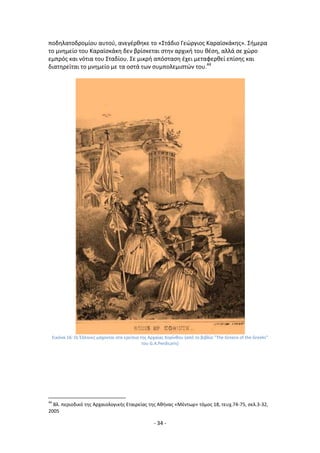 - 34 -
ποδθλατοδρομίου αυτοφ, ανεγζρκθκε το «Στάδιο Γεϊργιοσ Καραϊςκάκθσ». Σιμερα
το μνθμείο του Καραϊςκάκθ δεν βρίςκεται ςτθν αρχικι του κζςθ, αλλά ςε χϊρο
εμπρόσ και νότια του Σταδίου. Σε μικρι απόςταςθ ζχει μεταφερκεί επίςθσ και
διατθρείται το μνθμείο με τα οςτά των ςυμπολεμιςτϊν του.44
Εικόνα 16: Οι Ζλλθνεσ μάχονται ςτα ερείπια τθσ Αρχαίασ Κορίνκου (από το βιβλίο "The Greece of the Greeks"
του G.A.Perdicaris)
44
Βλ. περιοδικό τθσ Αρχαιολογικισ Εταιρείασ τθσ Ακινασ «Μζντωρ» τόμοσ 18, τευχ.74-75, ςελ.3-32,
2005
 