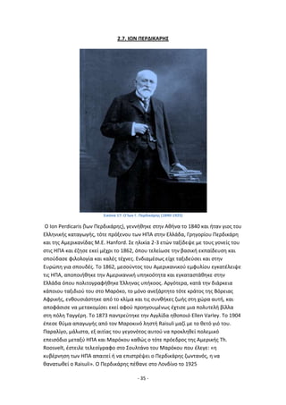 - 35 -
2.7. ΙΩΝ ΡΕ΢ΔΙΚΑ΢ΗΣ
Εικόνα 17: Ο Κων Γ. Ρερδικάρθσ (1840-1925)
Ο Ion Perdicaris (Μων Ρερδικάρθσ), γεννικθκε ςτθν Ακινα το 1840 και ιταν γιοσ του
Ελλθνικισ καταγωγισ, τότε πρόξενου των ΘΡΑ ςτθν Ελλάδα, Γρθγορίου Ρερδικάρθ
και τθσ Αμερικανίδασ M.E. Hanford. Σε θλικία 2-3 ετϊν ταξίδεψε με τουσ γονείσ του
ςτισ ΘΡΑ και ζηθςε εκεί μζχρι το 1862, όπου τελείωςε τθν βαςικι εκπαίδευςθ και
ςποφδαςε φιλολογία και καλζσ τζχνεσ. Ενδιαμζςωσ είχε ταξιδεφςει και ςτθν
Ευρϊπθ για ςπουδζσ. Το 1862, μεςοφντοσ του Αμερικανικοφ εμφυλίου εγκατζλειψε
τισ ΘΡΑ, αποποιικθκε τθν Αμερικανικι υπθκοότθτα και εγκαταςτάκθκε ςτθν
Ελλάδα όπου πολιτογραφικθκε Ζλλθνασ υπικοοσ. Αργότερα, κατά τθν διάρκεια
κάποιου ταξιδιοφ του ςτο Μαρόκο, το μόνο ανεξάρτθτο τότε κράτοσ τθσ Βόρειασ
Αφρικισ, ενκουςιάςτθκε από το κλίμα και τισ ςυνκικεσ ηωισ ςτθ χϊρα αυτι, και
αποφάςιςε να μετακομίςει εκεί αφοφ προθγουμζνωσ ζχτιςε μια πολυτελι βίλλα
ςτθ πόλθ Ταγγζρθ. Το 1873 παντρεφτθκε τθν Αγγλίδα θκοποιό Ellen Varley. Το 1904
ζπεςε κφμα απαγωγισ από τον Μαροκινό λθςτι Raisuli μαηί με το κετό γιό του.
Ραραλίγο, μάλιςτα, εξ αιτίασ του γεγονότοσ αυτοφ να προκλθκεί πολεμικό
επειςόδιο μεταξφ ΘΡΑ και Μαρόκου κακϊσ ο τότε πρόεδροσ τθσ Αμερικισ Th.
Roosvelt, ζςτειλε τελεςίγραφο ςτο Σουλτάνο του Μαρόκου που ζλεγε: «θ
κυβζρνθςθ των ΘΡΑ απαιτεί ι να επιςτρζψει ο Ρερδικάρθσ ηωντανόσ, θ να
κανατωκεί ο Raisuli». Ο Ρερδικάρθσ πζκανε ςτο Λονδίνο το 1925
 