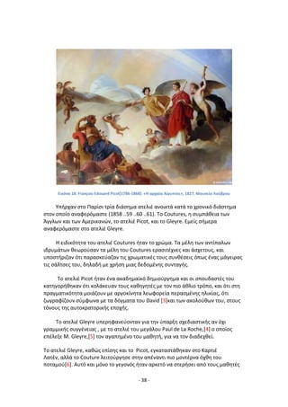 - 38 -
Εικόνα 18: François-Edouard Picot[1786-1868]: «Η αρχαία Αίγυπτοσ», 1827, Μουςείο Λοφβρου
Υπιρχαν ςτο Ραρίςι τρία διάςθμα ατελιζ ανοικτά κατά το χρονικό διάςτθμα
ςτον οποίο αναφερόμαςτε (1858 ..59 ..60 ..61). Το Coutures, θ ςυμπάκεια των
Άγγλων και των Αμερικανϊν, το ατελιζ Picot, και το Gleyre. Εμείσ ςιμερα
αναφερόμαςτε ςτο ατελιζ Gleyre.
Θ ειδικότθτα του ατελιζ Coutures ιταν το χρϊμα. Τα μζλθ των αντίπαλων
ιδρυμάτων κεωροφςαν τα μζλθ του Coutures εραςιτζχνεσ και άςχετουσ, και
υποςτιριηαν ότι παραςκεφαηαν τισ χρωματικζσ τουσ ςυνκζςεισ όπωσ ζνασ μάγειρασ
τισ ςάλτςεσ του, δθλαδι με χριςθ μιασ δεδομζνθσ ςυνταγισ.
Το ατελιζ Picot ιταν ζνα ακαδθμαϊκό δθμιοφργθμα και οι ςπουδαςτζσ του
κατθγορικθκαν ότι κολάκευαν τουσ κακθγθτζσ με τον πιο άκλιο τρόπο, και ότι ςτθ
πραγματικότθτα μοιάηουν με αργοκίνθτα λεωφορεία περαςμζνθσ θλικίασ, ότι
ηωγραφίηουν ςφμφωνα με τα δόγματα του David [3]και των ακολοφκων του, ςτουσ
τόνουσ τθσ αυτοκρατορικισ εποχισ.
Το ατελιζ Gleyre υπερθφανεφονταν για τθν φπαρξθ ςχεδιαςτικισ αν όχι
γραμμικισ ςυγγζνειασ , με το ατελιζ του μεγάλου Paul de La Roche,[4] ο οποίοσ
επζλεξε Μ. Gleyre,[5] τον αγαπθμζνο του μακθτι, για να τον διαδεχκεί.
Το ατελιζ Gleyre, κακϊσ επίςθσ και το Picot, εγκαταςτάκθκαν ςτο Καρτιζ
Λατζν, αλλά το Couture λειτοφργθςε ςτθν απζναντι πιο μοντζρνα όχκθ του
ποταμοφ[6]. Αυτό και μόνο το γεγονόσ ιταν αρκετό να ςτεριςει από τουσ μακθτζσ
 