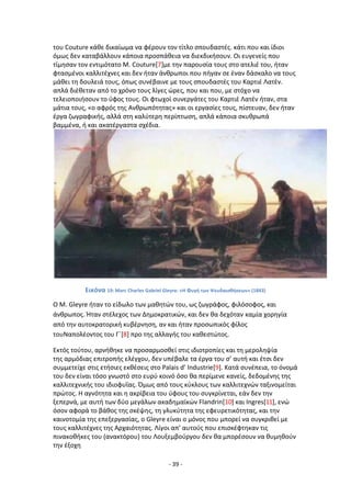 - 39 -
του Couture κάκε δικαίωμα να φζρουν τον τίτλο ςπουδαςτζσ. κάτι που και ίδιοι
όμωσ δεν καταβάλλουν κάποια προςπάκεια να διεκδικιςουν. Οι ευγενείσ που
τίμθςαν τον εντιμότατο Μ. Couture[7]με τθν παρουςία τουσ ςτο ατελιζ του, ιταν
φταςμζνοι καλλιτζχνεσ και δεν ιταν άνκρωποι που πιγαν ςε ζναν δάςκαλο να τουσ
μάκει τθ δουλειά τουσ, όπωσ ςυνζβαινε με τουσ ςπουδαςτζσ του Καρτιζ Λατζν.
απλά διζκεταν από το χρόνο τουσ λίγεσ ϊρεσ, που και που, με ςτόχο να
τελειοποιιςουν το φφοσ τουσ. Οι φτωχοί ςυνεργάτεσ του Καρτιζ Λατζν ιταν, ςτα
μάτια τουσ, «ο αφρόσ τθσ Ανκρωπότθτασ» και οι εργαςίεσ τουσ, πίςτευαν, δεν ιταν
ζργα ηωγραφικισ, αλλά ςτθ καλφτερθ περίπτωςθ, απλά κάποια ςκυκρωπά
βαμμζνα, ι και ακατζργαςτα ςχζδια.
Εικόνα 19: Marc Charles Gabriel Gleyre: «Η Φυγι των Ψευδαιςκιςεων» (1843)
Ο Μ. Gleyre ιταν το είδωλο των μακθτϊν του, ωσ ηωγράφοσ, φιλόςοφοσ, και
άνκρωποσ. Ιταν ςτζλεχοσ των Δθμοκρατικϊν, και δεν κα δεχόταν καμία χορθγία
από τθν αυτοκρατορικι κυβζρνθςθ, αν και ιταν προςωπικόσ φίλοσ
τουΝαπολζοντοσ του Γϋ[8] προ τθσ αλλαγισ του κακεςτϊτοσ.
Εκτόσ τοφτου, αρνικθκε να προςαρμοςκεί ςτισ ιδιοτροπίεσ και τθ μερολθψία
τθσ αρμόδιασ επιτροπισ ελζγχου, δεν υπζβαλε τα ζργα του ς’ αυτι και ζτςι δεν
ςυμμετείχε ςτισ ετιςιεσ εκκζςεισ ςτο Palais d’ Industrie[9]. Κατά ςυνζπεια, το όνομά
του δεν είναι τόςο γνωςτό ςτο ευρφ κοινό όςο κα περίμενε κανείσ, δεδομζνθσ τθσ
καλλιτεχνικισ του ιδιοφυΐασ. Πμωσ από τουσ κφκλουσ των καλλιτεχνϊν ταξινομείται
πρϊτοσ. Θ αγνότθτα και θ ακρίβεια του φφουσ του ςυγκρίνεται, εάν δεν τθν
ξεπερνά, με αυτι των δφο μεγάλων ακαδθμαϊκϊν Flandrin[10] και Ingres[11], ενϊ
όςον αφορά το βάκοσ τθσ ςκζψθσ, τθ γλυκφτθτα τθσ εφευρετικότθτασ, και τθν
καινοτομία τθσ επεξεργαςίασ, ο Gleyre είναι ο μόνοσ που μπορεί να ςυγκρικεί με
τουσ καλλιτζχνεσ τθσ Αρχαιότθτασ. Λίγοι απ’ αυτοφσ που επιςκζφτθκαν τισ
πινακοκικεσ του (ανακτόρου) του Λουξεμβοφργου δεν κα μπορζςουν να κυμθκοφν
τθν ζξοχθ
 