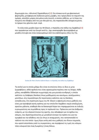 - 40 -
δθμιουργία του, «Μυςτικι Ραραίςκθςθ»[12]. Στο πίνακα αυτό μια φανταςτικι
φορτθγίδα, μεταφζρουςα εξιδανικευμζνεσ μορφζσ, που τραγουδοφν το requiem τθσ
θμζρασ, αποπλζει μπροσ ςτα μάτια ενόσ ποιθτι, ο οποίοσ κάκεται, με τθ λφρα του
πεςμζνθ ςτο ζδαφοσ από τθν μια πλευρά του, και παρακολουκεί αποχαυνωμζνοσ
το όραμα που χάνεται ςιγά- ςιγά.
Το τελευταίο μεγάλο ζργο του Μ.Gleyre, ο Θρακλισ ςτα πόδια τθσ Ομφάλθσ[13]
που αγοράςτθκε από τθν Goupil and Co., ζχει αναπαραχκεί φωτογραφικά με
μεγάλθ επιτυχία και είναι αναγνωρίςιμο από τουσ φιλότεχνουσ όλθσ τθσ Γισ.
Εικόνα 20: Marc Charles Gabriel Gleyre:.«ο Ηρακλισ ςτα πόδια τθσ Ομφάλθσ»
Τα ατελιζ για το οποία μιλάμε δεν είναι τα ςτοφντιο όπου οι ίδιοι οι μετρ
ηωγραφίηουν, αλλά ςχολεία που είναι οργανωμζνα περίπου ςαν τισ λζςχεσ. Κάκε
μζλοσ, καταβάλλει δίδακτρα ςυμμετοχισ και μια μθνιαία ςυνδρομι, θ οποία
καλφπτει τισ διάφορεσ δαπάνεσ όπωσ μιςκϊματοσ και καυςίμων, αποηθμιϊςεισ
μοντζλων, ςτισ περιςςότερεσ δε περιπτϊςεισ καλφπτει και τισ δαπάνεσ
εκπαίδευςθσ. Στθ περίπτωςθ όμωσ του Μ. Gleyre θ αφοςίωςθ ςτουσ μακθτζσ του
είναι μια προςφορά αγνισ αγάπθσ για τθν οποία δεν λαμβάνει καμία αποηθμίωςθ,
αρνείται μάλιςτα, ςτακερά όλα τα δαπανθρά δϊρα που παραχωροφνται ςε ζνδειξθ
ευγνωμοςφνθσ και ςυμπάκειασ προσ το πρόςωπό του. Ρρόκειται για ζνα άνκρωπο
ενάρετο, με τθν κλαςικι ζννοια τθσ αρετισ, που αδιαφορεί για τα ςχόλια του
κόςμου, που δραςτθριοποιείται με μοναδικό κίνθτρο τθν αγάπθ του για τθν
ομορφιά και τθν αλικεια, που ηει όπωσ οι αναχωρθτζσ, που καταςπαταλά το
ταλζντο του ςτο οποίο όμωσ λίγοι εκτόσ από τουσ μακθτζσ του δίνουν ςθμαςία,
που κρατά αποςτάςεισ από τισ ςυγκροφςεισ, και περιφρονεί τισ τιμζσ του κόςμου
τόςο ειλικρινά όςο ζνασ Σωκράτθσ ι ζνασ Κάτων.
 