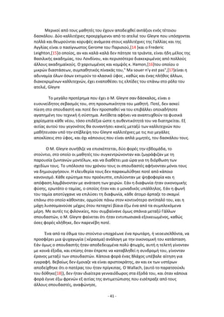 - 41 -
Μερικοί από τουσ μακθτζσ του ζχουν αποδειχκεί αντάξιοι ενόσ τζτοιου
δαςκάλου. Δφο καλλιτζχνεσ προερχόμενοι από το ατελιζ του Gleyre που υπόςχονται
πολλά και κεωροφνται κορυφζσ ανάμεςα ςτουσ καλλιτζχνεσ τθσ Γαλλίασ και τθσ
Αγγλίασ είναι ο παςίγνωςτοσ Gerome του Ραριςιοφ,[14 ]και ο Frederic
Leighton,[15]ο οποίοσ, αν και καλά-καλά δεν πάτθςε τα τριάντα, είναι ιδθ μζλοσ τθσ
Βαςιλικισ ακαδθμίασ, του Λονδίνου, και περιςςότερο διακεκριμζνοσ από πολλοφσ
άλλουσ ακαδθμαϊκοφσ. Ο χαριτωμζνοσ και κομψόσ κ. Hamon,[16]του οποίου o
μικρϊν διαςτάςεων, ςυμπακθτικόσ πίνακάσ του," Ma souer n’y est pas",[17]είναι θ
αδυναμία όλων όςων εκτιμοφν το κλαςικό φφοσ , κακϊσ και ζνασ πλικοσ άλλων,
διακεκριμζνων καλλιτεχνϊν, ζχει εναποκζςει τισ ελπίδεσ του επάνω ςτο ρόλο του
ατελιζ, Gleyre
Το μεγάλο προτζρθμα που ζχει ο Μ. Gleyre ςαν δάςκαλοσ, είναι ο
ευςυνείδθτοσ ςεβαςμόσ του, ςτθ προςωπικότθτα του μακθτι. Ροτζ, δεν αςκεί
πίεςθ ςτο ςπουδαςτι και ποτζ δεν προςπακεί να του επιβάλλει οποιαδιποτε
αγαπθμζνθ του τεχνικι ι ςφςτθμα. Αντίκετα αφινει να αναπτυχκοφν τα φυςικά
χαρίςματα κάκε νζου, τόςο επιδζξια ϊςτε θ αυκεντικότθτά του να διατθρείται. Εξ
αιτίασ αυτοφ του γεγονότοσ κα ςυναντιςει κανείσ μεταξφ των καλλιτεχνϊν που
μακιτευςαν υπό τθν επίβλεψθ του Gleyre καλλιτζχνεσ με τισ πιο μεγάλεσ
αποκλίςεισ ςτο φφοσ, και όχι κάποιουσ που είναι απλά μιμθτζσ, του δαςκάλου τουσ.
Ο Μ. Gleyre ςυνικιηε να επιςκζπτεται, δφο φορζσ τθν εβδομάδα, το
ςτοφντιο, ςτο οποίο οι μακθτζσ του ςυγκεντρϊνονταν και ηωγράφιηαν με τθ
παρουςία ηωντανϊν μοντζλων, και να διακζτει μια ϊρα για τθ διόρκωςθ των
ςχεδίων τουσ. Το υπόλοιπο του χρόνου τουσ οι ςπουδαςτζσ αφινονταν μόνοι τουσ
να δθμιουργιςουν. Θ ελευκερία τουσ δεν παρακωλφκθκε ποτζ από κάποιο
κανονιςμό. Kάκε ερϊτθμα που προζκυπτε, επιλφονταν με ψθφοφορία και θ
απόφαςθ λαμβάνονταν με ανάταςθ των χειρϊν. Εάν θ διαφωνία ιταν οικονομικισ
φφςθσ, ερωτάτο ο ταμίασ, ο οποίοσ ιταν και ο μοναδικόσ υπάλλθλοσ. Εάν θ φωνι
του ταμία αποτφγχανε να επιλφςει τθ διαφωνία, κάκε άτομο άρπαηε το ςκαμνί
επάνω ςτο οποίο κάκονταν, ορμοφςε πάνω ςτον κοντινότερο αντίπαλό του, και θ
μάχθ λυςςομανοφςε μζχρισ ότου πεταχτεί βίαια ζξω ζνα από τα ςυμπλεκόμενα
μζρθ. Με αυτζσ τισ φιλονικίεσ, που ςυμβαίνανε όμωσ ςπάνια μεταξφ Γάλλων
ςπουδαςτϊν, ο Μ. Gleyre φαίνεται ότι ιταν εντυπωςιακά εξοικειωμζνοσ, κακϊσ
όςεσ φορζσ κλικθκε, δεν παρενζβθ ποτζ.
Ζνα από τα ζκιμα του ςτοφντιο υποχρζωνε ζνα πρωτάρθ, ι νεοειςελκόντα, να
προςφζρει μια ψυχαγωγία (:κζραςμα) ανάλογθ με τθν οικονομικι του κατάςταςθ.
Εάν όμωσ ο ςπουδαςτισ ιταν αποδεδειγμζνα πολφ φτωχόσ, αυτι θ τελετι γίνονταν
με κοινά ζξοδα, και επίςθσ όταν ζπρεπε να καταβλθκεί θ ςυνδρομι του, γίνονταν
ζρανοσ μεταξφ των ςπουδαςτϊν. Κάποια φορά ζνασ Βλάχοσ υπζβαλε αίτθςθ για
εγγραφι. Βεβαίωσ δεν ζμοιαηε να είναι αριςτοκράτθσ, αν και εκ των υςτζρων
αποδείχκθκε ότι ο πατζρασ του ιταν πρίγκιπασ. Ο Wallach, (αυτό το παρατςοφκλι
του δόκθκε[18]), δεν ιταν ιδιαίτερα γενναιόδωροσ ςτα ζξοδά του, και όταν κάποια
φορά ζγινε ζξω φρενϊν εξ αιτίασ τθσ αντιμετϊπιςθσ που ειςζπραξε από τουσ
άλλουσ ςπουδαςτζσ, αναφϊνθςε,
 