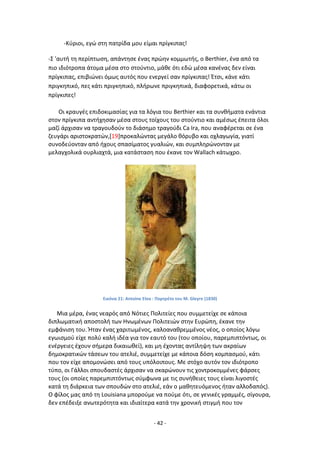 - 42 -
-Κφριοι, εγϊ ςτθ πατρίδα μου είμαι πρίγκιπασ!
-Σ 'αυτι τθ περίπτωςθ, απάντθςε ζνασ πρϊθν κομμωτισ, ο Berthier, ζνα από τα
πιο ιδιότροπα άτομα μζςα ςτο ςτοφντιο, μάκε ότι εδϊ μζςα κανζνασ δεν είναι
πρίγκιπασ, επιβιϊνει όμωσ αυτόσ που ενεργεί ςαν πρίγκιπασ! Ζτςι, κάνε κάτι
πριγκθπικό, πεσ κάτι πριγκθπικό, πλιρωνε πριγκθπικά, διαφορετικά, κάτω οι
πρίγκιπεσ!
Οι κραυγζσ επιδοκιμαςίασ για τα λόγια του Berthier και τα ςυνκιματα ενάντια
ςτον πρίγκιπα αντιχθςαν μζςα ςτουσ τοίχουσ του ςτοφντιο και αμζςωσ ζπειτα όλοι
μαηί άρχιςαν να τραγουδοφν το διάςθμο τραγοφδι Ca Ira, που αναφζρεται ςε ζνα
ηευγάρι αριςτοκρατϊν,[19]προκαλϊντασ μεγάλο κόρυβο και οχλαγωγία, γιατί
ςυνοδεφονταν από ιχουσ ςπαςίματοσ γυαλιϊν, και ςυμπλθρϊνονταν με
μελαγχολικά ουρλιαχτά, μια κατάςταςθ που ζκανε τον Wallach κάτωχρο.
Εικόνα 21: Antoine Etex : Ρορτρζτο του Μ. Gleyre (1830)
Μια μζρα, ζνασ νεαρόσ από Νότιεσ Ρολιτείεσ που ςυμμετείχε ςε κάποια
διπλωματικι αποςτολι των Θνωμζνων Ρολιτειϊν ςτθν Ευρϊπθ, ζκανε τθν
εμφάνιςθ του. Ιταν ζνασ χαριτωμζνοσ, καλοανακρεμμζνοσ νζοσ, ο οποίοσ λόγω
εγωιςμοφ είχε πολφ καλι ιδζα για τον εαυτό του (του οποίου, παρεμπιπτόντωσ, οι
ενζργειεσ ζχουν ςιμερα δικαιωκεί), και μθ ζχοντασ αντίλθψθ των ακραίων
δθμοκρατικϊν τάςεων του ατελιζ, ςυμμετείχε με κάποια δόςθ κομπαςμοφ, κάτι
που τον είχε απομονϊςει από τουσ υπόλοιπουσ. Με ςτόχο αυτόν τον ιδιότροπο
τφπο, οι Γάλλοι ςπουδαςτζσ άρχιςαν να ςκαρϊνουν τισ χοντροκομμζνεσ φάρςεσ
τουσ (οι οποίεσ παρεμπιπτόντωσ ςφμφωνα με τισ ςυνικειεσ τουσ είναι λιγοςτζσ
κατά τθ διάρκεια των ςπουδϊν ςτο ατελιζ, εάν ο μακθτευόμενοσ ιταν αλλοδαπόσ).
Ο φίλοσ μασ από τθ Louisiana μποροφμε να ποφμε ότι, ςε γενικζσ γραμμζσ, ςίγουρα,
δεν επζδειξε ανωτερότθτα και ιδιαίτερα κατά τθν χρονικι ςτιγμι που τον
 