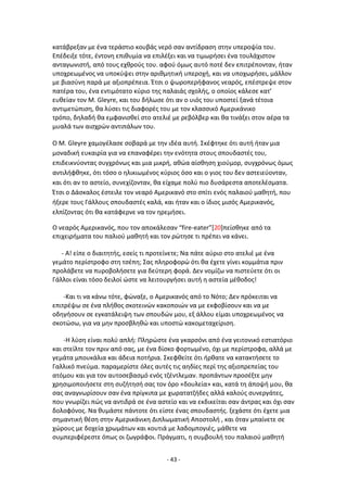 - 43 -
κατάβρεξαν με ζνα τεράςτιο κουβάσ νερό ςαν αντίδραςθ ςτθν υπεροψία του.
Επζδειξε τότε, ζντονθ επικυμία να επιλζξει και να τιμωριςει ζνα τουλάχιςτον
ανταγωνιςτι, από τουσ εχκροφσ του. αφοφ όμωσ αυτό ποτζ δεν επιτρζπονταν, ιταν
υποχρεωμζνοσ να υποκφψει ςτθν αρικμθτικι υπεροχι, και να υποχωριςει, μάλλον
με βιαςφνθ παρά με αξιοπρζπεια. Ζτςι ο ψωροπεριφανοσ νεαρόσ, επζςτρεψε ςτον
πατζρα του, ζνα εντιμότατο κφριο τθσ παλαιάσ ςχολισ, ο οποίοσ κάλεςε κατ’
ευκείαν τον Μ. Gleyre, και του διλωςε ότι αν ο υιόσ του υποςτεί ξανά τζτοια
αντιμετϊπιςθ, κα λφςει τισ διαφορζσ του με τον κλαςςικό Αμερικάνικο
τρόπο, δθλαδι κα εμφανιςκεί ςτο ατελιζ με ρεβόλβερ και κα τινάξει ςτον αζρα τα
μυαλά των αιςχρϊν αντιπάλων του.
Ο Μ. Gleyre χαμογζλαςε ςοβαρά με τθν ιδζα αυτι. Σκζφτθκε ότι αυτι ιταν μια
μοναδικι ευκαιρία για να επαναφζρει τθν ενότθτα ςτουσ ςπουδαςτζσ του,
επιδεικνφοντασ ςυγχρόνωσ και μια μικρι, ακϊα αίςκθςθ χιοφμορ, ςυγχρόνωσ όμωσ
αντιλιφκθκε, ότι τόςο ο θλικιωμζνοσ κφριοσ όςο και ο γιοσ του δεν αςτειεφονταν,
και ότι αν το αςτείο, ςυνεχίηονταν, κα είχαμε πολφ πιο δυςάρεςτα αποτελζςματα.
Ζτςι ο Δάςκαλοσ ζςτειλε τον νεαρό Αμερικανό ςτο ςπίτι ενόσ παλαιοφ μακθτι, που
ιξερε τουσ Γάλλουσ ςπουδαςτζσ καλά, και ιταν και ο ίδιοσ μιςόσ Αμερικανόσ,
ελπίηοντασ ότι κα κατάφερνε να τον θρεμιςει.
Ο νεαρόσ Αμερικανόσ, που τον αποκάλεςαν “fire-eater”[20]πείςκθκε από τα
επιχειριματα του παλιοφ μακθτι και τον ρϊτθςε τι πρζπει να κάνει.
- Α! είπε ο διαιτθτισ, εςείσ τι προτείνετε; Να πάτε αφριο ςτο ατελιζ με ζνα
γεμάτο περίςτροφο ςτθ τςζπθ; Σασ πλθροφορϊ ότι κα ζχετε γίνει κομμάτια πριν
προλάβετε να πυροβολιςετε για δεφτερθ φορά. Δεν νομίηω να πιςτεφετε ότι οι
Γάλλοι είναι τόςο δειλοί ϊςτε να λειτουργιςει αυτι θ αςτεία μζκοδοσ!
-Και τι να κάνω τότε, φϊναξε, ο Αμερικανόσ από το Νότο; Δεν πρόκειται να
επιτρζψω ςε ζνα πλικοσ ςκοτεινϊν κακοποιϊν να με εκφοβίςουν και να με
οδθγιςουν ςε εγκατάλειψθ των ςπουδϊν μου, εξ άλλου είμαι υποχρεωμζνοσ να
ςκοτϊςω, για να μθν προςβλθκϊ και υποςτϊ κακομεταχείριςθ.
-Θ λφςθ είναι πολφ απλι: Ρλθρϊςτε ζνα γκαρςόνι από ζνα γειτονικό εςτιατόριο
και ςτείλτε τον πριν από ςασ, με ζνα δίςκο φορτωμζνο, όχι με περίςτροφα, αλλά με
γεμάτα μπουκάλια και άδεια ποτιρια. Σκεφκείτε ότι ιρκατε να κατακτιςετε το
Γαλλικό πνεφμα. παραμερίςτε όλεσ αυτζσ τισ αθδίεσ περί τθσ αξιοπρεπείασ του
ατόμου και για τον αυτοςεβαςμό ενόσ τηζντλεμαν. προπάντων προςζξτε μθν
χρθςιμοποιιςετε ςτθ ςυηιτθςι ςασ τον όρο «δουλεία» και, κατά τθ άποψι μου, κα
ςασ αναγνωρίςουν ςαν ζνα πρίγκιπα με χωρατατηιδεσ αλλά καλοφσ ςυνεργάτεσ,
που γνωρίηει πϊσ να αντιδρά ςε ζνα αςτείο και να εκδικείται ςαν άντρασ και όχι ςαν
δολοφόνοσ. Να κυμάςτε πάντοτε ότι είςτε ζνασ ςπουδαςτισ. ξεχάςτε ότι ζχετε μια
ςθμαντικι κζςθ ςτθν Αμερικάνικθ Διπλωματικι Αποςτολι , και όταν μπαίνετε ςε
χϊρουσ με δοχεία χρωμάτων και κουτιά με λαδομπογιζσ, μάκετε να
ςυμπεριφζρεςτε όπωσ οι ηωγράφοι. Ρράγματι, θ ςυμβουλι του παλαιοφ μακθτι
 