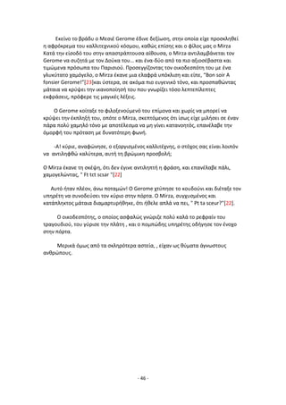 - 46 -
Εκείνο το βράδυ ο Μεςιζ Gerome ζδινε δεξίωςθ, ςτθν οποία είχε προςκλθκεί
θ αφρόκρεμα του καλλιτεχνικοφ κόςμου, κακϊσ επίςθσ και ο φίλοσ μασ ο Mirza
Κατά τθν είςοδό του ςτθν απαςτράπτουςα αίκουςα, ο Mirza αντιλαμβάνεται τον
Gerome να ςυηθτά με τον Δοφκα του… και ζνα-δφο από τα πιο αξιοςζβαςτα και
τιμϊμενα πρόςωπα του Ραριςιοφ. Ρροςεγγίηοντασ τον οικοδεςπότθ του με ζνα
γλυκφτατο χαμόγελο, ο Mirza ζκανε μια ελαφρά υπόκλιςθ και είπε, “Bon soir A
fonsier Gerome!”[23]και φςτερα, ςε ακόμα πιο ευγενικό τόνο, και προςπακϊντασ
μάταια να κρφψει τθν ικανοποίθςι του που γνωρίηει τόςο λεπτεπίλεπτεσ
εκφράςεισ, πρόφερε τισ μαγικζσ λζξεισ.
O Gerome κοίταξε το φιλοξενοφμενό του επίμονα και χωρίσ να μπορεί να
κρφψει τθν ζκπλθξι του, οπότε ο Mirza, ςκεπτόμενοσ ότι ίςωσ είχε μιλιςει ςε ζναν
πάρα πολφ χαμθλό τόνο με αποτζλεςμα να μθ γίνει κατανοθτόσ, επανζλαβε τθν
όμορφι του πρόταςθ με δυνατότερθ φωνι.
-Α! κφριε, αναφϊνθςε, ο εξοργιςμζνοσ καλλιτζχνθσ, ο ςτόχοσ ςασ είναι λοιπόν
να αντιλθφκϊ καλφτερα, αυτι τθ βρϊμικθ προςβολι;
Ο Mirza ζκανε τθ ςκζψθ, ότι δεν ζγινε αντιλθπτι θ φράςθ, και επανζλαβε πάλι,
χαμογελϊντασ, " Ft tct scsar "[22]
Αυτό ιταν πλζον, άνω ποταμϊν! Ο Gerοme χτφπθςε το κουδοφνι και διζταξε τον
υπθρζτθ να ςυνοδεφςει τον κφριο ςτθν πόρτα. Ο Mirza, ςυγχυςμζνοσ και
κατάπλθκτοσ μάταια διαμαρτυρικθκε, ότι ικελε απλά να πει, " Pt ta sceur?"[22].
Ο οικοδεςπότθσ, ο οποίοσ αςφαλϊσ γνϊριηε πολφ καλά το ρεφραίν του
τραγουδιοφ, του γφριςε τθν πλάτθ , και ο πομπϊδθσ υπθρζτθσ οδιγθςε τον ζνοχο
ςτθν πόρτα.
Μερικά όμωσ από τα ςκλθρότερα αςτεία, , είχαν ωσ κφματα άγνωςτουσ
ανκρϊπουσ.
 