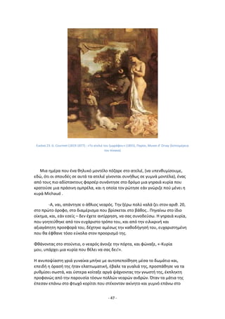 - 47 -
Εικόνα 23: G. Courmet (1819-1877) : «Το ατελιζ του ηωγράφου» (1855), Ραρίςι, Musee d’ Orsay (λεπτομζρεια
του πίνακα)
Μια θμζρα που ζνα κθλυκό μοντζλο πόηαρε ςτο ατελιζ, (να υπενκυμίςουμε,
εδϊ, ότι οι ςπουδζσ ςε αυτά τα ατελιζ γίνονται ςυνικωσ ςε γυμνά μοντζλα), ζνασ
από τουσ πιο αδίςτακτουσ φαρςζρ ςυνάντθςε ςτο δρόμο μια γθραιά κυρία που
κρατοφςε μια πράςινθ ομπρζλα, και θ οποία τον ρϊτθςε εάν γνϊριηε ποφ μζνει θ
κυρά Michaud .
-Α, ναι, απάντθςε ο άκλιοσ νεαρόσ. Τθν ξζρω πολφ καλά ηει ςτον αρικ. 20,
ςτο πρϊτο όροφο, ςτο διαμζριςμα που βρίςκεται ςτο βάκοσ.. Ρθγαίνω ςτο ίδιο
οίκθμα, και, εάν εςείσ – δεν ζχετε αντίρρθςθ, να ςασ ςυνοδεφςω. Θ γθραιά κυρία,
που γοθτεφκθκε από τον ευχάριςτο τρόπο του, και από τθν ειλικρινι και
αξιαγάπθτθ προςφορά του, δζχτθκε αμζςωσ τθν κακοδιγθςι του, ευχαριςτθμζνθ
που κα ζφκανε τόςο εφκολα ςτον προοριςμό τθσ.
Φκάνοντασ ςτο ςτοφντιο, ο νεαρόσ άνοιξε τθν πόρτα, και φϊναξε, «-Κυρία
μου, υπάρχει μια κυρία που κζλει να ςασ δει!».
Θ ανυποψίαςτθ γριά γυναίκα μπικε με αυτοπεποίκθςθ μζςα το δωμάτιο και,
επειδι θ όραςι τθσ ιταν ελαττωματικι, ζβαλε τα γυαλιά τθσ, προςπάκθςε να τα
ρυκμίςει ςωςτά, και φςτερα κοίταξε αργά ψάχνοντασ τθν γνωςτι τθσ, ζκπλθκτθ
προφανϊσ από τθν παρουςία τόςων πολλϊν νεαρϊν ανδρϊν. Πταν τα μάτια τθσ
ζπεςαν επάνω ςτο φτωχό κορίτςι που ςτζκονταν ακίνθτο και γυμνό επάνω ςτο
 