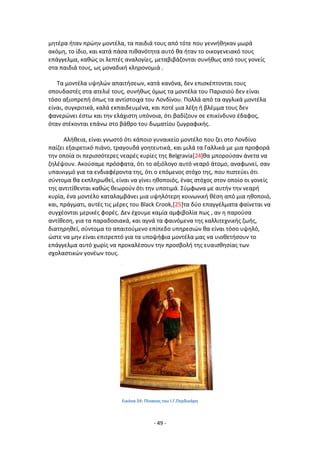 - 49 -
μθτζρα ιταν πρϊθν μοντζλα, τα παιδιά τουσ από τότε που γεννικθκαν μωρά
ακόμθ, το ίδιο, και κατά πάςα πικανότθτα αυτό κα ιταν το οικογενειακό τουσ
επάγγελμα, κακϊσ οι λεπτζσ αναλογίεσ, μεταβιβάηονται ςυνικωσ από τουσ γονείσ
ςτα παιδιά τουσ, ωσ μοναδικι κλθρονομιά .
Τα μοντζλα υψθλϊν απαιτιςεων, κατά κανόνα, δεν επιςκζπτονται τουσ
ςπουδαςτζσ ςτα ατελιζ τουσ, ςυνικωσ όμωσ τα μοντζλα του Ραριςιοφ δεν είναι
τόςο αξιοπρεπι όπωσ τα αντίςτοιχα του Λονδίνου. Ρολλά από τα αγγλικά μοντζλα
είναι, ςυγκριτικά, καλά εκπαιδευμζνα, και ποτζ μια λζξθ ι βλζμμα τουσ δεν
φανερϊνει ζςτω και τθν ελάχιςτθ υπόνοια, ότι βαδίηουν ςε επικίνδυνο ζδαφοσ,
όταν ςτζκονται επάνω ςτο βάκρο του δωματίου ηωγραφικισ.
Αλικεια, είναι γνωςτό ότι κάποιο γυναικείο μοντζλο που ηει ςτο Λονδίνο
παίηει εξαιρετικό πιάνο, τραγουδά γοθτευτικά, και μιλά τα Γαλλικά με μια προφορά
τθν οποία οι περιςςότερεσ νεαρζσ κυρίεσ τθσ Belgravia[24]κα μποροφςαν άνετα να
ηθλζψουν. Ακοφςαμε πρόςφατα, ότι το αξιόλογο αυτό νεαρό άτομο, αναφωνεί, ςαν
υπαινιγμό για τα ενδιαφζροντα τθσ, ότι ο επόμενοσ ςτόχο τθσ, που πιςτεφει ότι
ςφντομα κα εκπλθρωκεί, είναι να γίνει θκοποιόσ, ζνασ ςτόχοσ ςτον οποίο οι γονείσ
τθσ αντιτίκενται κακϊσ κεωροφν ότι τθν υποτιμά. Σφμφωνα με αυτιν τθν νεαρι
κυρία, ζνα μοντζλο καταλαμβάνει μια υψθλότερθ κοινωνικι κζςθ από μια θκοποιό,
και, πράγματι, αυτζσ τισ μζρεσ του Black Crook,[25]τα δφο επαγγζλματα φαίνεται να
ςυγχζονται μερικζσ φορζσ. Δεν ζχουμε καμία αμφιβολία πωσ , αν θ παροφςα
αντίκεςθ, για τα παραδοςιακά, και αγνά τα φαινόμενα τθσ καλλιτεχνικισ ηωισ,
διατθρθκεί, ςφντομα το απαιτοφμενο επίπεδο υπθρεςιϊν κα είναι τόςο υψθλό,
ϊςτε να μθν είναι επιτρεπτό για τα υποψιφια μοντζλα μασ να υιοκετιςουν το
επάγγελμα αυτό χωρίσ να προκαλζςουν τθν προςβολι τθσ ευαιςκθςίασ των
ςχολαςτικϊν γονζων τουσ.
Εικόνα 24: Ρίνακασ του Ι.Γ.Ρερδικάρθ
 