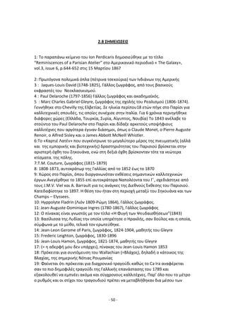 - 50 -
2.8 ΣΗΜΕΙΩΣΕΙΣ
1: Το παραπάνω κείμενο του Ion Perdicaris δθμοςιεφκθκε με το τίτλο
“Reminiscences of a Parisian Atelier” ςτο Αμερικανικό περιοδικό « Τhe Galaxy»,
vol.3, issue 6, p.644-652 ςτισ 15 Μαρτίου 1867
2: Ρρωτόγονα πολεμικά όπλα (πζτρινα τςεκοφρια) των Λνδιάνων τθσ Αμερικισ
3 : Jaques-Louis David (1748-1825), Γάλλοσ ηωγράφοσ, από τουσ βαςικοφσ
εκφραςτζσ του Νεοκλαςικιςμοφ.
4 : Paul Delaroche (1797-1856) Γάλλοσ ηωγράφοσ και ακαδθμαϊκόσ.
5 : Marc Charles Gabriel Gleyre, ηωγράφοσ τθσ ςχολισ του ΢εαλιςμοφ (1806-1874).
Γεννικθκε ςτο Chevilly τθσ Ελβετίασ. Σε θλικία περίπου18 ετϊν πιγε ςτο Ραρίςι για
καλλιτεχνικζσ ςπουδζσ, τισ οποίεσ ςυνζχιςε ςτθν Λταλία. Για 6 χρόνια περιθγικθκε
διάφορεσ χϊρεσ (Ελλάδα, Τουρκία, Συρία, Αίγυπτοσ, Νουβία) Το 1843 ανζλαβε το
ςτοφντιο του Paul Delaroche ςτο Ραρίςι και δίδαξε αρκετοφσ υποψιφιουσ
καλλιτζχνεσ που αργότερα ζγιναν διάςθμοι, όπωσ ο Claude Monet, ο Pierre Auguste
Renoir, ο Alfred Sisley και ο James Abbott McNeill Whistler.
6:Το «Καρτιζ Λατζν» που ςυγκζντρωνε το μεγαλφτερο μζροσ τθσ πνευματικισ (αλλά
και τθσ εμπορικισ και βιοτεχνικισ) δραςτθριότθτασ του Ραριςιοφ βρίςκεται ςτθν
αριςτερι όχκθ του Σθκουάνα, ενϊ ςτθ δεξιά όχκθ βρίςκονταν τότε τα νεϊτερα
κτίςματα. τθσ πόλθσ.
7:Τ.Μ. Couture, ηωγράφοσ (1815-1879)
8: 1808-1873, αυτοκράτωρ τθσ Γαλλίασ από το 1852 ζωσ το 1870
9: Χϊροσ ςτο Ραρίςι, όπου διοργανωνόταν εκκζςεισ ςθμαντικϊν καλλιτεχνικϊν
ζργων.Ανεγζρκθκε το 1855 επί αυτοκράτορα Ναπολζοντα του Γϋ, ςχεδιάςτθκε από
τουσ J.M.V. Viel και A. Barrault για τισ ανάγκεσ τθσ Διεκνοφσ Ζκκεςθσ του Ραριςιοφ.
Κατεδαφίςτθκε το 1897. Θ κζςθ του ιταν ςτθ περιοχι μεταξφ του Σθκουάνα και των
Champs – Elyssees.
10: Hyppolyte Fladrin (Λιόν 1809-΢ϊμθ 1864), Γάλλοσ ηωγράφοσ.
11: Jean-Auguste-Dominique Ingres (1780-1867), Γάλλοσ ηωγράφοσ
12: Ο πίνακασ είναι γνωςτόσ με τον τίτλο «Θ Φυγι των Ψευδαιςκιςεων”(1843)
13: Βαςίλιςςα τθσ Λυδίασ τθν οποία υπθρζτθςε ο Θρακλισ, ςαν δοφλοσ και θ οποία,
ςφμφωνα με το μφκο, τελικά τον ερωτεφκθκε.
14: Jean-Leon Gerome of Paris, ηωγράφοσ, 1824-1904, μακθτισ του Gleyre
15: Frederic Leighton, ηωγράφοσ, 1830-1896
16: Jean-Louis Hamon, ηωγράφοσ, 1821-1874, μακθτισ του Gleyre
17: (= θ αδερφι μου δεν υπάρχει), πίνακασ του Jean-Louis Hamon 1853
18: Ρρόκειται για ςυντόμευςθ του Wallachian (=Βλάχοσ), δθλαδι ο κάτοικοσ τθσ
Βλαχίασ, τθσ ςθμερινισ Νότιασ ΢ουμανίασ
19: Φαίνεται ότι πρόκειται για διαχρονικό τραγοφδι κακϊσ το Ca Ira αναφζρεται
ςαν το πιο δθμοφιλζσ τραγοφδι τθσ Γαλλικισ επανάςταςθσ του 1789 και
εξακολουκεί να εμπνζει ακόμα και ςφγχρονουσ καλλιτζχνεσ. Ραρ’ όλο που το μζτρο
ο ρυκμόσ και οι ςτίχοι του τραγουδιοφ πρζπει να μεταβλικθκαν δια μζςου των
 