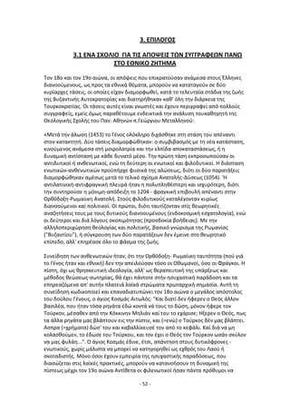 - 52 -
3. ΕΡΙΛΟΓΟΣ
3.1 ΕΝΑ ΣΧΟΛΙΟ ΓΙΑ ΤΙΣ ΑΡΟΨΕΙΣ ΤΩΝ ΣΥΓΓ΢ΑΦΕΩΝ ΡΑΝΩ
ΣΤΟ ΕΘΝΙΚΟ ΖΗΤΗΜΑ
Τον 18ο και τον 19ο αιϊνα, οι απόψεισ που επικρατοφςαν ανάμεςα ςτουσ Ζλλθνεσ
διανοοφμενουσ, ωσ προσ τα εκνικά κζματα, μποροφν να καταταγοφν ςε δφο
κυρίαρχεσ τάςεισ, οι οποίεσ είχαν διαμορφωκεί, κατά το τελευταία ςτάδια τθσ ηωισ
τθσ Βυηαντινισ Αυτοκρατορίασ και διατθρικθκαν κακ' όλθ τθν διάρκεια τθσ
Τουρκοκρατίασ. Οι τάςεισ αυτζσ είναι γνωςτζσ και ζχουν περιγραφεί από πολλοφσ
ςυγγραφείσ, εμείσ όμωσ παρακζτουμε ενδεικτικά τθν ανάλυςθ τουκακθγθτι τθσ
Κεολογικισ Σχολισ του Ραν. Ακθνϊν π.Γεϊργιου Μεταλλθνοφ:
«Μετά τθν άλωςθ (1453) το Γζνοσ ολόκλθρο διχάςκθκε ςτθ ςτάςθ του απζναντι
ςτον κατακτθτι. Δφο τάςεισ διαμορφϊκθκαν: ο ςυμβιβαςμόσ με τθ νζα κατάςταςθ,
κινοφμενοσ ανάμεςα ςτι μοιρολατρία και τθν ελπίδα αποκαταςτάςεωσ, ι θ
δυναμικι αντίςταςθ με κάκε δυνατό μζςο. Τθν πρϊτθ τάςθ εκπροςωποφςαν oι
αντιδυτικοί ι ανκενωτικοί, ενϊ τθ δεφτερθ oι ενωτικοί και φιλοδυτικοί. H διάςταςθ
ενωτικϊν-ανκενωτικϊν προχπιρχε φυςικά τθσ αλϊςεωσ, διότι oι δφο παρατάξεισ
διαμορφϊκθκαν αμζςωσ μετά το τελικό ςχίςμα Ανατολισ-Δφςεωσ (1054). 'Θ
αντιλατινικι-αντιφραγκικι πλευρά ιταν θ πολυπλθκζςτερθ και ιςχυρότερθ, διότι
τθν ςυντθροφςε θ μόνιμθ-απόδειξθ το 1204 - φραγκικι επιβουλι απζναντι ςτθν
Ορκόδοξθ-΢ωμαίικθ Ανατολι. Στοφσ φιλοδυτικοφσ καταλζγονταν κυρίωσ
διανοοφμενοι καί πολιτικοί. Οi πρϊτοι, διότι ταυτίηονταν ςτίσ κεωρθτικζσ
αναηθτιςεισ τουσ με τουσ δυτικοφσ διανοουμζνουσ (ενδοκοςμικι εςχατολογία), ενϊ
οι δεφτεροι και διά λόγουσ ςκοπιμότθτασ (προςδοκία βοικειασ). Με τθν
αλλθλοπεριχϊρθςθ κεολογίασ και πολιτικισ, βαςικό γνϊριςμα τθσ ΢ωμανίασ
("Βυηαντίου"), ι ςφγκρουςθ των δφο παρατάξεων δεν ζμεινε ςτο κεωρθτικό
επίπεδο, αλλ' επθρζαςε όλο το φάςμα τθσ ηωισ.
Συνείδθςθ των ανκενωτικϊν ιταν, ότι τθν Ορκόδοξθ- ΢ωμαίικθ ταυτότθτα (ποφ γιά
το Γζνοσ ιταν και εκνικι) δεν τθν απειλοφςαν τόςο oι Οκωμανοί, όςο oι Φράγκοι. Θ
πίςτθ, όχι ωσ κρθςκευτικι ιδεολογία, αλλ' ωσ κεραπευτικι τθσ υπάρξεωσ και
μζκοδοσ κεϊςεωσ-ςωτθρίασ, κά ζχει πάντοτε ςτιν θςυχαςτικι παράδοςθ και τα
επθρεαηόμενα απ' αυτιν πλατειά λαϊκά ςτρϊματα πρωταρχικι ςθμαςία. Αυτι τθ
ςυνείδθςθ κωδικοποιεί και επαναδιατυπϊνει τον 18ο αιϊνα ο μεγάλοσ απόςτολοσ
του δοφλου Γζνουσ, ο άγιοσ Κοςμάσ Αιτωλόσ: "Και διατί δεν ιφερεν ο Κεόσ άλλον
βαςιλζα, που ιταν τόςα ρθγάτα ζδϊ κοντά νά τουσ το δϊςθ, μόνον ιφερε τον
Τοφρκον, μζςακεν από τθν Κόκκινθν Μθλιάν καί του το εχάριςε; Θξερεν ο Κεόσ, πωσ
τα άλλα ρθγάτα μασ βλάπτουν εισ τθν πίςτιν, και (=ενϊ) ο Τοφρκοσ δζν μασ βλάπτει.
Αςπρα (=χριματα) δϊς' του και καβαλλίκευςζ τον από το κεφάλι. Καί διά να μθ
κολαςκοφμεν, το ζδωςε του Τοφρκου, και τον ζχει o Κεόσ τον Τοφρκον ωςάν ςκφλον
να μασ φυλάθ...". O άγιοσ Κοςμάσ ζδινε, ζτςι, απάντθςθ ςτουσ δυτικόφρονεσ -
ενωτικοφσ, χωρίσ μάλιςτα να μπορεί να κατθγορθκεί ωσ εχκρόσ του Λαοφ ι
ςκοταδιςτισ. Μόνο όςοι ζχουν εμπειρία τθσ θςυχαςτικισ παραδόςεωσ, που
διαςϊηεται ςτισ λαϊκζσ πρακτικζσ, μποροφν να κατανοιςουν τθ δυναμικι τθσ
πίςτεωσ μζχρι τον 19ο αιϊνα Αντίκετα οι φιλενωτικοί ιςαν πάντα πρόκυμοι να
 