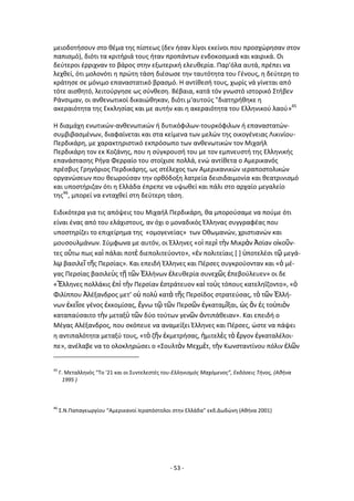 - 53 -
μειοδοτιςουν ςτο κζμα τθσ πίςτεωσ (δεν ιςαν λίγοι εκείνοι που προςχϊρθςαν ςτον
παπιςμό), διότι τα κριτιριά τουσ ιταν προπάντων ενδοκοςμικά και καιρικά. Οι
δεφτεροι ζρριχναν το βάροσ ςτθν εξωτερικι ελευκερία. Ραρ'όλα αυτά, πρζπει να
λεχκεί, ότι μολονότι θ πρϊτθ τάςθ διζςωςε τθν ταυτότθτα του Γζνουσ, θ δεφτερθ το
κράτθςε ςε μόνιμο επαναςτατικό βραςμό. Θ αντίκεςι τουσ, χωρίσ νά γίνεται από
τότε αιςκθτό, λειτοφργθςε ωσ ςφνκεςθ. Βζβαια, κατά τόν γνωςτό ιςτορικό Στιβεν
΢άνςιμαν, οι ανκενωτικοί δικαιϊκθκαν, διότι μ'αυτοφσ "διατθρικθκε θ
ακεραιότθτα τθσ Εκκλθςίασ και με αυτιν και θ ακεραιότθτα του Ελλθνικοφ λαοφ»45
Θ διαμάχθ ενωτικϊν-ανκενωτικϊν ι δυτικόφιλων-τουρκόφιλων ι επαναςτατϊν-
ςυμβιβαςμζνων, διαφαίνεται και ςτα κείμενα των μελϊν τθσ οικογζνειασ Λικινίου-
Ρερδικάρθ, με χαρακτθριςτικό εκπρόςωπο των ανκενωτικϊν τον Μιχαιλ
Ρερδικάρθ τον εκ Κοηάνθσ, που θ ςφγκρουςι του με τον εμπνευςτι τθσ Ελλθνικισ
επανάςταςθσ ΢ιγα Φερραίο του ςτοίχιςε πολλά, ενϊ αντίκετα ο Αμερικανόσ
πρζςβυσ Γρθγόριοσ Ρερδικάρθσ, ωσ ςτζλεχοσ των Αμερικανικϊν ιεραποςτολικϊν
οργανϊςεων που κεωροφςαν τθν ορκόδοξθ λατρεία δειςιδαιμονία και κεατρινιςμό
και υποςτιριηαν ότι θ Ελλάδα ζπρεπε να υψωκεί και πάλι ςτο αρχαίο μεγαλείο
τθσ46
, μπορεί να ενταχκεί ςτθ δεφτερθ τάςθ.
Ειδικότερα για τισ απόψεισ του Μιχαιλ Ρερδικάρθ, κα μποροφςαμε να ποφμε ότι
είναι ζνασ από του ελάχιςτουσ, αν όχι ο μοναδικόσ Ζλλθνασ ςυγγραφζασ που
υποςτθρίηει το επιχείρθμα τθσ «ομογενείασ» των Οκωμανϊν, χριςτιανϊν και
μουςουλμάνων. Σφμφωνα με αυτόν, οι Ζλλθνεσ «οἱ περὶ τὴν Μικρὰν Ἀςίαν οἰκοῦν-
τεσ οὕτω πωσ καὶ πάλαι ποτὲ διεπολιτεφοντο», «ἐν πολιτείαισ * + ὑποτελζςι τῷ μεγά-
λῳ βαςιλεῖ τ῅σ Ρερςίασ». Και επειδι Ζλλθνεσ και Ρζρςεσ ςυγκροφονταν και «ὁ μζ-
γασ Ρερςίασ βαςιλεὺσ τῆ τῶν ἗λλινων ἐλευκερία ςυνεχῶσ ἐπεβοφλευεν» οι δε
«Ἕλλθνεσ πολλάκισ ἐπὶ τὴν Ρερςίαν ἐςτράτευον καὶ τοὺσ τόπουσ κατελθΐηοντο», «ὁ
Φιλίππου Ἀλζξανδροσ μετ’ οὐ πολὺ κατὰ τ῅σ Ρερςίδοσ ςτρατεφςασ, τὸ τῶν ἗λλι-
νων ἐκεῖςε γζνοσ ἐκκομίςασ, ἔγνω τῷ τῶν Ρερςῶν ἐγκαταμῖξαι, ὡσ ἂν ἐσ τοὐπιὸν
καταπαφςαιτο τὴν μεταξὺ τῶν δφο τοφτων γενῶν ἀντιπάκειαν». Και επειδι ο
Μζγασ Αλζξανδροσ, που ςκόπευε να αναμείξει Ζλλθνεσ και Ρζρςεσ, ϊςτε να πάψει
θ αντιπαλότθτα μεταξφ τουσ, «τὸ η῅ν ἐκμετριςασ, ἡμιτελὲσ τὸ ἔργον ἐγκαταλζλοι-
πε», ανζλαβε να το ολοκλθρϊςει ο «Σουλτὰν Μεχμὲτ, τὴν Κωνςταντίνου πόλιν ἑλῶν
45
Γ. Μεταλλθνόσ “Το '21 και οι Συντελεςτζσ του-Ελλθνιςμόσ Μαχόμενοσ”, Eκδόςεισ Τινοσ, (Ακινα
1995 )
46
Σ.Ν.Ραπαγεωργίου “Αμερικανοί Λεραπόςτολοι ςτθν Ελλάδα” εκδ.Δωδϊνθ (Ακινα 2001)
 