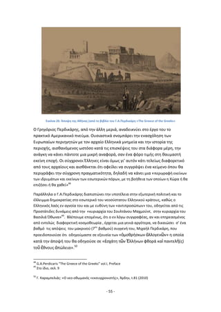 - 55 -
Εικόνα 26: Άποψθ τθσ Ακινασ (από το βιβλίο του Γ.Α.Ρερδικάρθ «The Greece of the Greeks»
Ο Γρθγόριοσ Ρερδικάρθσ, από τθν άλλθ μεριά, αναδεικνφει ςτο ζργο του το
πρακτικό Αμερικανικό πνεφμα. Ουςιαςτικά ςνομπάρει τθν εναςχόλθςθ των
Ευρωπαίων περιθγθτϊν με τον αρχαίο Ελλθνικά μνθμεία και τθν ιςτορία τθσ
περιοχισ, αιςκανόμενοσ ωςτόςο κατά τισ επιςκζψεισ του ςτα διάφορα μζρθ, τθν
ανάγκθ να κάνει πάντοτε μια μικρι αναφορά, ςαν ζνα φόρο τιμισ ςτθ καυμαςτι
εκείνθ εποχι. Οι ςφγχρονοι Ζλλθνεσ είναι όμωσ γι’ αυτόν κάτι τελείωσ διαφορετικό
από τουσ αρχαίουσ και αιςκάνεται ότι οφείλει να ςυγγράψει ζνα κείμενο όπου κα
περιγράφει τθν ςφγχρονθ πραγματικότθτα, δθλαδι να κάνει μια «περιγραφι εκείνων
των ιδρυμάτων και εκείνων των εςωτερικϊν πόρων, με τθ βοικεια των οποίων θ Χϊρα ι κα
επιηιςει ι κα χακεί»48
Ραράλλθλα ο Γ.Α.Ρερδικάρθσ διαπιςτϊνει τθν υποτζλεια ςτθν εξωτερικι πολιτικι και το
ζλλειμμα δθμοκρατίασ ςτο εςωτερικό του νεοςφςτατου Ελλθνικοφ κράτουσ, κακϊσ ο
Ελλθνικόσ λαόσ εν αγνοία του και με ευκφνθ των «αντιπροςϊπων» του, οδθγείται από τισ
Ρροςτάτιδεσ δυνάμεισ από τθν «κυριαρχία του Σουλτάνου Μαχμοφντ, ςτθν κυριαρχία του
Βαςιλιά Πκωνα»49
. Βλζπουμε επομζνωσ, ότι ο εν λόγω ςυγγραφζασ, αν και επθρεαςμζνοσ
από εντελϊσ διαφορετικι κοςμοκεωρία , ζρχεται μια γενιά αργότερα, να δικαιϊςει ς’ ζνα
βακμό τισ απόψεισ του μακρινοφ (7ου
βακμοφ) ςυγγενι του, Μιχαιλ Ρερδικάρθ, που
προειδοποιοφςε ότι οδθγοφμαςτε ςε εξουςία των «ὁμοκριςκων ἀλλογενῶν» θ οποία
κατά τθν άποψι του κα οδθγοφςε ςε «ἐςχάτθ τῶν ἗λλινων φκορά καὶ παντελὴ(σ)
τοῦ ἔκνουσ ἀπϊλεια».50
48
G.A.Perdicaris “The Greece of the Greeks” vol.I, Preface
49
Στο ίδιο, ςελ. 9
50
Γ. Καραμπελιάσ: «Ο νεο-οκωμανόσ «εκςυγχρονιςτισ», Άρδθν, τ.81 (2010)
 