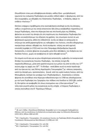 - 6 -
Οπωςδιποτε είναι μια ενδιαφζρουςα άποψθ, κακϊσ δίνει μια φιλολογικι
ερμθνεία του ονόματοσ Ρερδικάρθσ και μοιάηει πικανι αφοφ ο φερόμενοσ, από τον
ίδιο ςυγγραφζα, ωσ αδερφόσ του Αναςταςίου Ρερδικάρθ, ο Ανδρζασ, ζφερε το
επίκετο «Λικίνιοσ».15
Ωςτόςο υπάρχουν προβλιματα ςτθν ανεπιφφλακτα αποδοχι αυτισ τθσ άποψθσ,
κακϊσ θ ςυχνότθτα με τθν οποία απαντοφςε ιδθ (όπωσ αναφζρκθκε παραπάνω) το
όνομα Ρερδικάρθσ, τόςο ςτθ Κζρκυρα όςο και ςτα λοιπά μζρθ τθσ Ελλάδασ,
φαίνεται να ευνοεί τθν άποψθ ότι ςτθ περίπτωςθ του Αναςταςίου Ρερδικάρθ δεν
πρζπει να αναηθτιςουμε τθν εξιγθςθ τθσ χριςθσ του επωνφμου αυτοφ ςε μια
φιλολογικι ερμθνεία, αλλά ςτθ πικανότθτα αυτόσ να ζφερε εκ καταγωγισ το
επϊνυμο και απλά χαρακτθρίηεται ωσ «αδερφόσ» του Λικίνιου, επειδι ενδεχομζνωσ
παντρεφτθκε κάποια αδερφι του. Αυτό ςυνάγεται επίςθσ και από ςχετικι
επιςτολι (εγράφθ το 1722) από τον τότε Ρατριάρχθ Αλεξανδρείασ Σαμουιλ
Καπαςοφλθ, ο οποίοσ φζρεται να γνωρίηει μόνο δφο αδελφοφσ, τον Ανδρζα και τον
Νικόλαο Λικίνιο , χωρίσ να αναφζρεται ςε τρίτο αδερφό αυτϊν16
.
Στο ςθμείο αυτό και για να γίνω πλθρζςτερα κατανοθτόσ, εμφανίηω το οικογενειακό
δζνδρο τθσ οικογζνειασ Λικινίου-Ρερδικάρθ, τθσ οποίασ τα ίχνθ κα
παρακολουκιςουμε, μζςα από γραπτά κείμενα των μελϊν τθσ από τα τζλθ του 17ου
αιϊνα μζχρι τισ αρχζσ του 20ου
. Το δζνδρο - κατά βάςει αυτό το οποίο προζκυψε
από τθν ζρευνα τθσ κασ Ελζνθσ Αγγελομάτθ-Τςουγκαράκθ17
με κάποιεσ αναγκαίεσ,
κατά τθν άποψι μου, τροποποιιςεισ- ξεκινά από τον ιερζα Λωάννθ Λικίνιο, από τθν
Μονεμβαςιά, πατζρα του γενάρχθ των «Ρερδικάρθδων», Αναςταςίου ο οποίοσ
φζρεται ότι γεννικθκε ςτθν Κζρκυρα πικανότατα πριν το 1700 και ολοκλθρϊνεται
με τον Μωνα Ρερδικάρθ του Γρθγορίου που πζκανε ςτο Λονδίνο το 1925 (βλ. εικόνα
4). Κα πρζπει να αναφερκεί ότι όπωσ επιςθμαίνει και θ ίδια ερευνιτρια18
, το
τελευταίο γνωςτό μζλοσ τθσ οικογζνειασ αυτισ υπιρξε ο Στζργιοσ Ρερδικάρθσ ο
οποίοσ ςκοτϊκθκε ςτο Βϋ Ραγκόςμιο Ρόλεμο.
15
Βλ. και Κ. Σάκασ: «Νεοελλθνικι Φιλολογία. Βιογραφία των εν τοισ γραμμάςι διαλαμψάντων
Ελλινων, από τθσ καταλφςεωσ τθσ Βυηαντινισ αυτοκρατορίασ μζχρι τθσ Ελλθνικισ εκνεγερςίασ
(1453-1821), Ακιναι 1868 ςελ.443
16
Βλ. Ε. Αγγελομάτθ –Τςουγκαράκθ: «Οι οικογζνειεσ Λικινίου και Ρερδικάρθ.Μελζτθ Βιογραφικι και
Γενεαλογικι» Μεςαιωνικά και Νζα Ελλθνικά τ.5 (1996) ςελ. 324
17
Βλ. Ε. Αγγελομάτθ –Τςουγκαράκθ: Π.π. ςελ.358
18
Βλ. Ε. Αγγελομάτθ –Τςουγκαράκθ: Π.π. ςελ.352
 