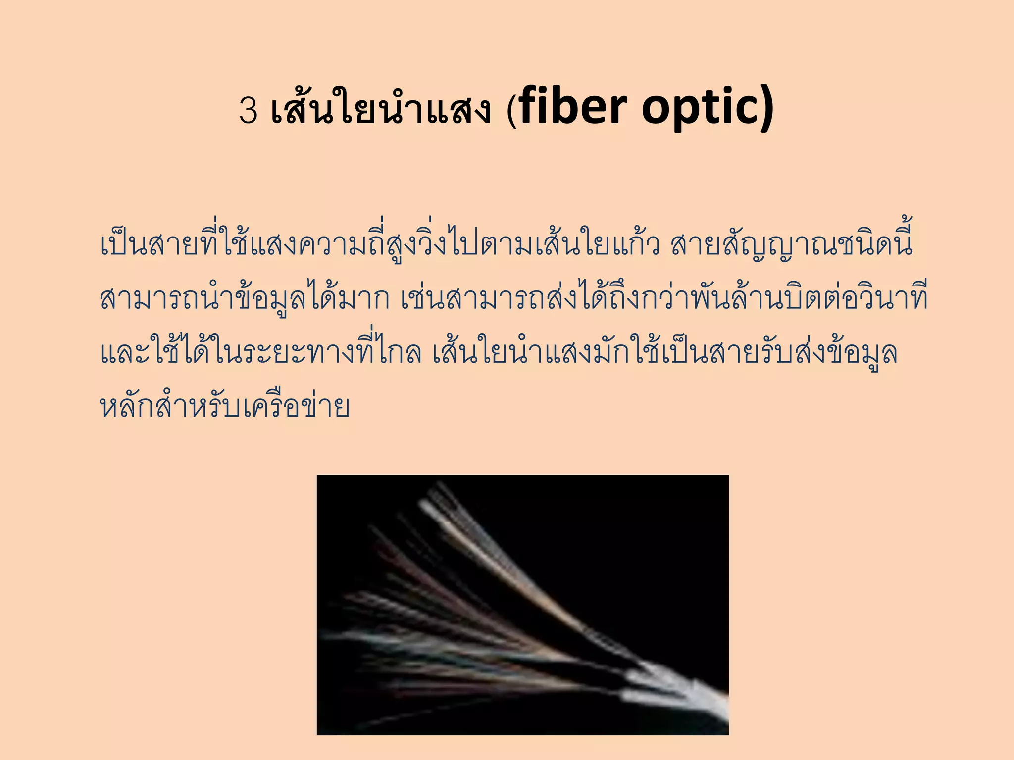 3 เส้นใยนาแสง (fiber optic)

เป็นสายที่ใช้แสงความถี่สูงวิ่งไปตามเส้นใยแก้ว สายสัญญาณชนิดนี้
สามารถนาข้อมูลได้มาก เช่นสามารถส่งได้ถึงกว่าพันล้านบิตต่อวินาที
และใช้ได้ในระยะทางที่ไกล เส้นใยนาแสงมักใช้เป็นสายรับส่งข้อมูล
หลักสาหรับเครือข่าย
 