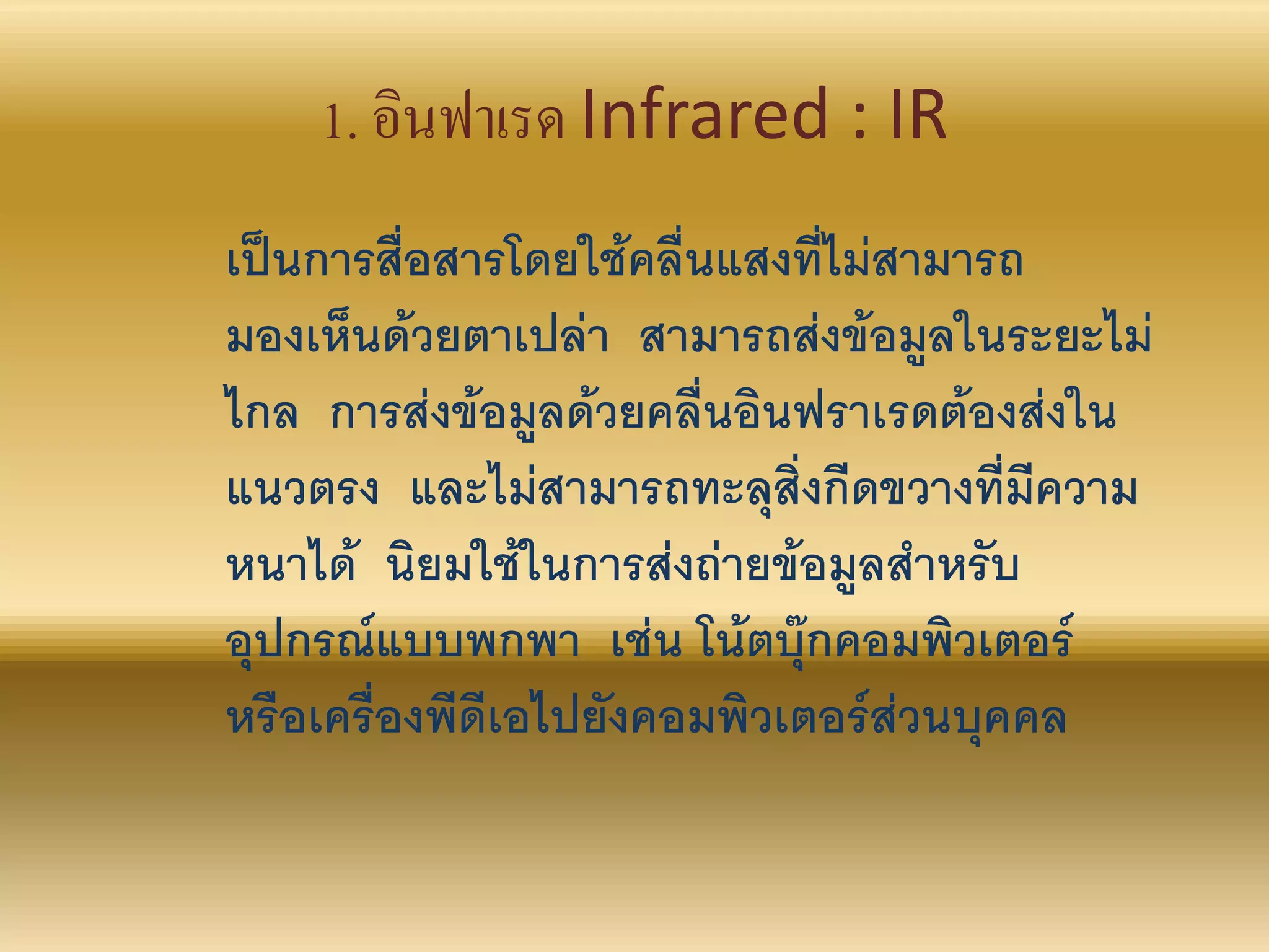 1. อินฟาเรด Infrared : IR
เป็นการสื่อสารโดยใช้คลื่นแสงที่ไม่สามารถ
มองเห็นด้วยตาเปล่า สามารถส่งข้อมูลในระยะไม่
ไกล การส่งข้อมูลด้วยคลื่นอินฟราเรดต้องส่งใน
แนวตรง และไม่สามารถทะลุสิ่งกีดขวางที่มีความ
หนาได้ นิยมใช้ในการส่งถ่ายข้อมูลสาหรับ
อุปกรณ์แบบพกพา เช่น โน้ตบุ๊กคอมพิวเตอร์
หรือเครื่องพีดีเอไปยังคอมพิวเตอร์ส่วนบุคคล
 