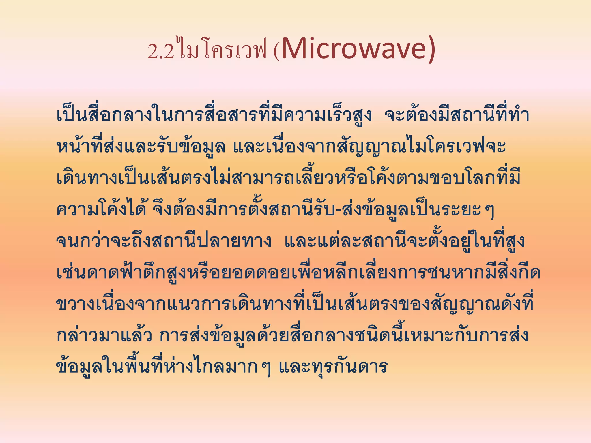 2.2ไมโครเวฟ (Microwave)
เป็นสื่อกลางในการสือสารที่มีความเร็วสูง จะต้องมีสถานีที่ทา
                     ่
หน้าที่ส่งและรับข้อมูล และเนื่องจากสัญญาณไมโครเวฟจะ
เดินทางเป็นเส้นตรงไม่สามารถเลียวหรือโค้งตามขอบโลกที่มี
                                 ้
ความโค้งได้ จึงต้องมีการตั้งสถานีรับ-ส่งข้อมูลเป็นระยะๆ
จนกว่าจะถึงสถานีปลายทาง และแต่ละสถานีจะตังอยูในที่สูง
                                                  ้ ่
เช่นดาดฟ้าตึกสูงหรือยอดดอยเพื่อหลีกเลียงการชนหากมีสิ่งกีด
                                          ่
ขวางเนืองจากแนวการเดินทางที่เป็นเส้นตรงของสัญญาณดังที่
        ่
กล่าวมาแล้ว การส่งข้อมูลด้วยสื่อกลางชนิดนี้เหมาะกับการส่ง
ข้อมูลในพื้นที่ห่างไกลมากๆ และทุรกันดาร
 